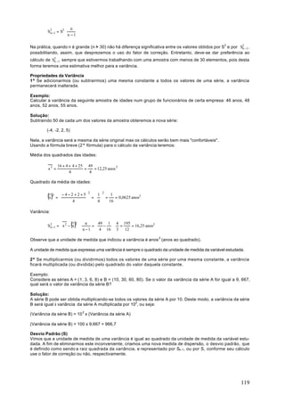 n
         S2 −1 = S2 ⋅
          n
                        n −1

Na prática, quando n é grande (n > 30) não há diferença significativa entre os valores obtidos por S2 e por S2 −1 ,
                                                                                                             n
possibilitando, assim, que desprezemos o uso do fator de correção. Entretanto, deve-se dar preferência ao
cálculo de S2 −1 sempre que estivermos trabalhando com uma amostra com menos de 30 elementos, pois desta
            n
forma teremos uma estimativa melhor para a variância.

Propriedades da Variância
1ª Se adicionarmos (ou subtrairmos) uma mesma constante a todos os valores de uma série, a variância
permanecerá inalterada.

Exemplo:
Calcular a variância da seguinte amostra de idades num grupo de funcionários de certa empresa: 46 anos, 48
anos, 52 anos, 55 anos.

Solução:
Subtraindo 50 de cada um dos valores da amostra obteremos a nova série:

         (-4, -2, 2, 5)

Nela, a variância será a mesma da série original mas os cálculos serão bem mais "confortáveis".
Usando a fórmula breve (2ª fórmula) para o cálculo da variância teremos:

Média dos quadrados das idades:

                 16 + 4 + 4 + 25 49
         x2 =                   =   = 12,25 anos 2
                        4         4

Quadrado da média de idades:


         (x )
                              2     2
             2    −4−2 +2+5   1    1
                 =          =  =     = 0,0625 anos2
                      4       4   16

Variância:


           n      
                  
                          ()
         S 2 −1 =  x 2 − x  ⋅
                           2
                             
                                 n    49 1  4 195
                                    =   − ⋅ =
                              n − 1  4 16  3  12
                                                    = 16,25 anos2


Observe que a unidade de medida que indicou a variância é anos 2 (anos ao quadrado).

A unidade de medida que expressa uma variância é sempre o quadrado da unidade de medida da variável estudada.

2ª Se multiplicarmos (ou dividirmos) todos os valores de uma série por uma mesma constante, a variância
ficará multiplicada (ou dividida) pelo quadrado do valor daquela constante.

Exemplo:
Considere as séries A = (1, 3, 6, 8) e B = (10, 30, 60, 80). Se o valor da variância da série A for igual a 9, 667,
qual será o valor da variância da série B?

Solução:
A série B pode ser obtida multiplicando-se todos os valores da série A por 10. Deste modo, a variância da série
B será igual à variância da série A multiplicada por 102, ou seja:

(Variância da série B) = 10 2 x (Variância da série A)

(Variância da série B) = 100 x 9,667 = 966,7

Desvio Padrão (S)
Vimos que a unidade de medida de uma variância é igual ao quadrado da unidade de medida da variável estu-
dada. A fim de eliminarmos este inconveniente, criamos uma nova medida de dispersão, o desvio padrão, que
é definido como sendo a raiz quadrada da variância, e representado por Sn-1, ou por S, conforme seu cálculo
use o fator de correção ou não, respectivamente.




                                                                                                              119
 