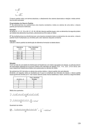 S = S2
                e

             Sn -1 = S2 −1
                      n


O desvio padrão indica, em termos absolutos, o afastamento dos valores observados e relação à média aritmé-
tica da série estudada.

Propriedades do Desvio Padrão
1ª Se adicionarmos (ou subtrairmos) uma mesma constante a todos os valores de uma série, o desvio
padrão permanecerá inalterado.

Exemplo:
As séries (2, 3, 5, 8, 10) e (40, 41, 43, 46, 48) têm desvios padrões iguais, pois os elementos da segunda podem
ser obtidos dos elementos da primeira, adicionando-se 38 a cada um deles.

2ª Se multiplicarmos (ou dividirmos) por uma mesma constante todos os elementos de uma série, o desvio
padrão ficará multiplicado (ou dividido) pelo valor absoluto daquela constante.

Exemplo:
Calcular o desvio padrão da distribuição de diâmetros fornecida na tabela abaixo:


                Diâmetros                  Freq. Absolutas
                   (cm)                       simples

                10 I     15                           2
                15 I     20                           4
                20 I     25                           6
                25 I     30                           5
                30 I     35                           3


Solução:
Como se trata de uma tabela de distribuição de freqüências com dados agrupados em classes, os cálculos devem
ser executados utilizando-se os pontos médios dos intervalos de classes (12,5 , 17,5 , 22,5 , 27,5 e 32,5), com
suas respectivas freqüências simples como pesos para os cálculos de média.

Se subtrairmos 22,5 de todos os valores dos pontos médios, o desvio padrão não será alterado.
Dividindo, em seguida, todos os resultados por 5 (que é a amplitude dos intervalos de classe), o desvio padrão
ficará igualmente dividido por 5, mas nossos cálculos serão menos trabalhosos. Assim, teremos a seguinte tabela:

                                              Freq. absolutas
                (X-22,5) ÷ 5                     Simples
                  -2                                2
                  -1                                4
                  0                                 6
                  1                                 5
                  2                                 3

Média dos quadrados:

        2 ⋅ ( −2) 2 + 4 ⋅ ( −1) 2 + 6 ⋅ (0)2 + 5 ⋅ (1) 2 + 3 ⋅ (2)2
x2 =
                                    20

        2 ⋅ 4 + 4 ⋅1 + 6 ⋅ 0 + 5 ⋅1 + 3 ⋅ 4 29
x2 =                                       =    = 1,45 cm 2
                       20                    20

Quadrado da média:


(x )
                                                               2      2
   2     2 ⋅ ( −2) + 4 ⋅ ( −1) + 6 ⋅ (0) + 5 ⋅ (1) + 3 ⋅ (2)     3 
       =                                                      =   = 0,0225 cm 2
                                 20                              20 




                                                                                                           120
 