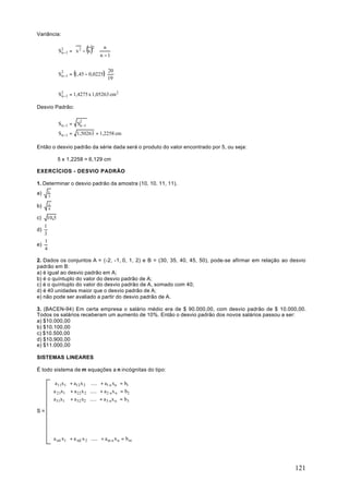 Variância:


               n      
                      
                              ()
             S 2 −1 =  x 2 − x  ⋅
                               2     n
                                  n −1
                                 


             S2 −1 = (1,45 − 0,0225) ⋅
                                            20
              n
                                            19


             S2 −1 = 1,4275 x 1,05263 cm 2
              n

Desvio Padrão:


             Sn −1 = S2 −1
                      n

             Sn −1 = 1,50263 = 1,2258 cm

Então o desvio padrão da série dada será o produto do valor encontrado por 5, ou seja:

             5 x 1,2258 = 6,129 cm

EXERCÍCIOS - DESVIO PADRÃO

1. Determinar o desvio padrão da amostra (10, 10, 11, 11).
a)     1
       3

b)     1
       4

c)   10,5
   1
d)
   3
   1
e)
   4

2. Dados os conjuntos A = (-2, -1, 0, 1, 2) e B = (30, 35, 40, 45, 50), pode-se afirmar em relação ao desvio
padrão em B:
a) é igual ao desvio padrão em A;
b) é o quíntuplo do valor do desvio padrão de A;
c) é o quíntuplo do valor do desvio padrão de A, somado com 40;
d) é 40 unidades maior que o desvio padrão de A;
e) não pode ser avaliado a partir do desvio padrão de A.

3. (BACEN-94) Em certa empresa o salário médio era de $ 90.000,00, com desvio padrão de $ 10.000,00.
Todos os salários receberam um aumento de 10%. Então o desvio padrão dos novos salários passou a ser:
a) $10.000,00
b) $10.100,00
c) $10.500,00
d) $10.900,00
e) $11.000,00

SISTEMAS LINEARES

É todo sistema de m equações a n incógnitas do tipo:

            a 11x1   + a12 x 2    ..... + a1 n xn = b1
           a 21x1    + a 22 x 2   ..... + a 2 n x n = b2
           a 31x1    + a 32 x2    ..... + a 3 n x n = b3
               ⋅          ⋅                      ⋅       ⋅
S=
               ⋅          ⋅                      ⋅       ⋅
               ⋅          ⋅                      ⋅       ⋅
               ⋅          ⋅                      ⋅       ⋅
           a m1 x1   + a m2 x 2    ..... + a m n x n = b m




                                                                                                       121
 