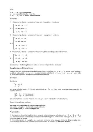 onde:

x1 , x2 , ... , xn - são as incógnitas
ai j - são os coeficientes das incógnitas
b1 , b 2 , ... , b n - são os termos independentes.

Exemplos:

1º - O sistema S1, abaixo, é um sistema linear com 3 equações e 3 variáveis.

          3x +2y -z       =2

S1 =      -2x +3y + 4z = 7

           x +y     +5z = 9

2º - O sistema S2, abaixo, é um sistema linear com 4 equações e 3 variáveis.

          3x +2y - z = 2

          -2x +3y +4z = 7
S2 =
           x   +y   +5z = 9

          4x   +y   - 3z = 11

3° - O sistema S3, abaixo, é um sistema linear homogêneo com 3 equações e 3 variáveis.

         2x +3y      -z   =0

S3 =     -2x +4y     +2z = 0

           X +y      +3z = 0

Este sistema é dito homogêneo pois todos os termos independentes são nulos.

Soluções de um Sistema Linear

Dizemos que um sistema de equações lineares com n incógnitas, x1, x2, x3 , ..., xn , admite como solução a
seqüência ordenada ( r1 , r2 , r3 , ... rn ) se, e somente se, substituindo x1 = r 1 , x2 = r 2, x3 = r3 ..... xn = r n em todas
as equações do sistema, elas se tornarem todas verdadeiras.

Exemplo:

O sistema

         x + y = 10
         x -y=4

tem uma solução igual a (7, 3) pois substituindo x = 7 e y = 3 em cada uma das duas equações do
sistema teremos:

         (7) + (3) = 10 (verdadeiro)
         (7) - (3) = 4 (verdadeiro)

Um sistema linear pode ter mais de uma solução e pode até não ter solução alguma.

Se um sistema linear qualquer:

tem uma única solução - é chamado determinado;
tem várias soluções - é chamado indeterminado;
não tem solução - é chamado impossível.

Propriedades

1 - Um sistema linear homogêneo tem, sempre, pelo menos uma solução pois x1 =0, x2 = 0 , x3 = 0, ...
xn = 0 sempre tornará todas as equações do sistema homogêneo verdadeiras. A solução (0, 0, 0, ..., 0) é
chamada solução trivial.
2 - Um sistema com n equações e n variáveis terá uma única solução (sistema determinado) se e
somente se o determinante formado pelos coeficientes do sistema for diferente de zero.

                                                                                                                           122
 