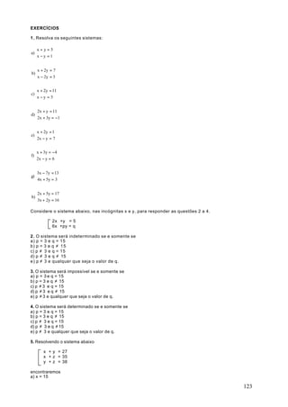 EXERCÍCIOS

1 . Resolva os seguintes sistemas:

   x + y = 5
a) 
   x − y = 1


  x + 2y = 7
b)
  x − 2y = 3


   x + 2y = 11
c) 
   x − y = 5


   2x + y = 11
d) 
   2x + 3y = − 1


   x + 2y = 1
e) 
   2x − y = 7


   x + 3y = − 4
f) 
   2x − y = 6


   3x − 7y = 13
g) 
   4x + 5y = 3


  2x + 5y = 17
h)
  3x + 2y = 16

Considere o sistema abaixo, nas incógnitas x e y, para responder as questões 2 a 4.

             2x +y = 5
             6x +py = q

2 . O sistema será indeterminado se e somente se
a) p = 3 e q = 15
b) p = 3 e q ≠ 1 5
c) p ≠ 3 e q = 15
d) p ≠ 3 e q ≠ 15
e) p ≠ 3 e qualquer que seja o valor de q.

3. O sistema será impossível se e somente se
a) p = 3 e q = 15
b) p = 3 e q ≠ 15
c) p ≠ 3 e q = 15
d) p ≠ 3 e q ≠ 15
e) p ≠ 3 e qualquer que seja o valor de q.

4. O sistema será determinado se e somente se
a) p = 3 e q = 15
b) p = 3 e q ≠ 15
c) p ≠ 3 e q = 15
d) p ≠ 3 e q ≠ 15
e) p ≠ 3 e qualquer que seja o valor de q.

5. Resolvendo o sistema abaixo

       x + y = 27
       x + z = 35
       y + z = 38

encontraremos
a) x = 15

                                                                                      123
 