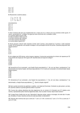 b) y = 12
c) z = 15
d) x = 12
e) y = 23

6. Resolvendo o sistema abaixo

       x +y +z = 6
      3x -y +z = 8
       x +y +2z = 7

encontraremos
a) x = 3
b) y = 1
c) z = 2
d) x = 1
e) y = 3

7. Dois números são tais que multiplicando-se o maior por 5 e o menor por 6 os produtos serão iguais. O
menor, aumentado de 1 unidade, fica igual ao maior diminuído de 2 unidades. Então,
a) o produto deles é igual a 300.
b) cada um deles é maior que 20.
c) os dois números são ímpares.
d) os dois números são pares.
e) a soma deles é igual a 33.

8. Numa gincana cultural cada resposta correta vale 5 pontos, mas perdem-se 3 pontos a cada resposta
errada. Em 20 perguntas uma equipe conseguiu uma pontuação final de 44 pontos. Quantas perguntas esta
equipe acertou?
a) 7
b) 9
c) 11
d) 13
e) 15

9. Um colégio tem 525 alunos, entre moças e rapazes. A soma dos quocientes do número de rapazes por 25
e do número de moças por 30 é igual a 20. Quantas são as moças do colégio?
a) 150
b) 225
c) 250
d) 325
c) 375

10. Somando-se 8 ao numerador, uma fração ficaria equivalendo a 1. Se, em vez disso, somássemos 7 ao
denominador da mesma fração, ela ficaria equivalendo a 1/2. A soma do numerador e do denominador desta
fração é igual a
a) 36
b) 38
c) 40
d) 42
e) 44

11. Somando-se 8 ao numerador, uma fração fica equivalendo a 1. Se, em vez disso, somássemos 7 ao
                                            1
denominador, a fração ficaria equivalente a   . Qual é a fração original?
                                            2

12. Num quintal encontram-se galinhas e coelhos, num total de 30 animais. Contando os pés seriam, ao todo,
94. Quantos coelhos e quantas galinhas estão no quintal?

13. A soma dos valores absolutos dos dois algarismos de um número é 9. Somado com 27, totaliza outro
número, representado pelos mesmos algarismos dele, mas na ordem inversa. Qual é este número?

14. O mago Paulo Coelho tem em seu "laboratório" algumas cobras, sapos e morcegos. Ao todo são 14 cabe-
ças, 26 patas e 6 asas. Quantos animais de cada tipo estão no laboratório?

15. Calcular três números tais que a soma do 1° com o 2° é 40, a soma do 2° com o 3° é 70 e a soma do 1º
com o 3° é 60.




                                                                                                     124
 