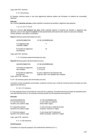 Logo, pelo P.M., teremos:

        5 ⋅ 8 = 40 números.

4. Quantos números pares e com dois algarismos distintos podem ser formados no sistema de numeração
decimal?

Solução:
Se o número terminar em zero, então existirão 9 maneiras de escolher o algarismo das dezenas:

        1, 2, 3, 4, 5, 6, 7, 8 ou 9

Mas se o número não terminar em zero, então sobrarão apenas 8 maneiras de escolher o algarismo das
dezenas, pois um dos algarismos pares da lista apresentada acima já terá sido usado na casa das unidades.
Temos, portanto, dois casos a considerar:

Caso A: Números pares terminados em zero:

        ACONTECIMENTOS                N° DE OCORRÊNCIAS

        A: O algarismo das                           1
        unidades é zero.

        B: Escolha do algarismo                      9
        das dezenas

Logo, pelo P.M., teremos:

        1 ⋅ 9 = 9 números pares terminados em zero.

Caso B: Números pares não terminados em zero:

        ACONTECIMENTOS                N° DE OCORRÊNCIAS

        A: Escolha do algarismo       4, pois será
        das unidades                  2, 4, 6 ou 8

        B: Escolha do algarismo       8, pois o algarismo das dezenas não
        das dezenas                   pode ser zero, nem repetido das unidades
Logo, pelo P.M., teremos:

4 x 8 = 32 números pares não terminados em zero.

Juntando os dois resultados encontrados, podemos concluir que o total de números pares formados por dois
algarismos distintos é:

        9 + 32 = 41 números.

5. Três pessoas devem acomodar-se numa fila de 5 cadeiras. Considerando-se que todas as posições possí-
veis são distintas entre si, de quantas maneiras podem as três pessoas acomodar-se?

Solução:

ACONTECIMENTOS                             N° DE OCORRÊNCIAS
A: A primeira pessoa                      5, pois todas as cadeiras
escolhe uma cadeira vaga.                 ainda estão vagas.

B: A segunda pessoa                       4, pois uma das 5 cadeiras já está
escolhe uma cadeira vaga.                 ocupada, restando 4 vagas.

C: A terceira pessoa                      3, pois duas das 5 cadeiras já
escolhe uma cadeira vaga.                 estão ocupadas, restando 3 vagas.

Logo, pelo P.M., teremos:

        5 ⋅ 4 ⋅ 3 = 60 maneiras.

Combinações

Considere um conjunto qualquer com n elementos distintos ( n ≥ 1).


                                                                                                     127
 