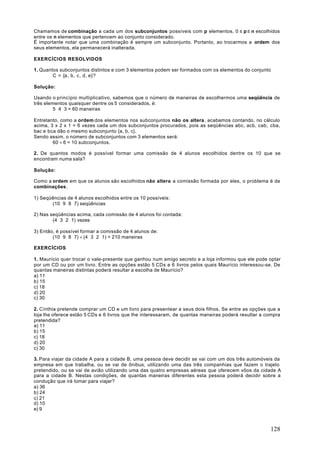 Chamamos de combinação a cada um dos subconjuntos possíveis com p elementos, 0 ≤ p ≤ n escolhidos
entre os n elementos que pertencem ao conjunto considerado.
É importante notar que uma combinação é sempre um subconjunto. Portanto, ao trocarmos a ordem dos
seus elementos, ela permanecerá inalterada.

EXERCÍCIOS RESOLVIDOS

1. Quantos subconjuntos distintos e com 3 elementos podem ser formados com os elementos do conjunto
        C = {a , b, c, d, e}?

Solução:

Usando o princípio multiplicativo, sabemos que o número de maneiras de escolhermos uma seqüência de
três elementos quaisquer dentre os 5 considerados, é:
         5 ⋅ 4 ⋅ 3 = 60 maneiras

Entretanto, como a ordem dos elementos nos subconjuntos não os altera , acabamos contando, no cálculo
acima, 3 x 2 x 1 = 6 vezes cada um dos subconjuntos procurados, pois as seqüências abc, acb, cab, cba,
bac e bca dão o mesmo subconjunto {a, b, c}.
Sendo assim, o número de subconjuntos com 3 elementos será:
        60 ÷ 6 = 10 subconjuntos.

2. De quantos modos é possível formar uma comissão de 4 alunos escolhidos dentre os 10 que se
encontram numa sala?

Solução:

Como a ordem em que os alunos são escolhidos não altera a comissão formada por eles, o problema é de
combinações .

1) Seqüências de 4 alunos escolhidos entre os 10 possíveis:
       (10 ⋅ 9 ⋅ 8 ⋅ 7) seqüências

2) Nas seqüências acima, cada comissão de 4 alunos foi contada:
        (4 ⋅ 3 ⋅ 2 ⋅ 1) vezes

3) Então, é possível formar a comissão de 4 alunos de:
        (10 ⋅ 9 ⋅ 8 ⋅ 7) ÷ (4 ⋅ 3 ⋅ 2 ⋅ 1) = 210 maneiras

EXERCÍCIOS

1. Maurício quer trocar o vale-presente que ganhou num amigo secreto e a loja informou que ele pode optar
por um CD ou por um livro. Entre as opções estão 5 CDs e 6 livros pelos quais Maurício interessou-se. De
quantas maneiras distintas poderá resultar a escolha de Maurício?
a) 11
b) 15
c) 18
d) 20
c) 30

2. Cínthia pretende comprar um CD e um livro para presentear a seus dois filhos. Se entre as opções que a
loja lhe oferece estão 5 CDs e 6 livros que lhe interessaram, de quantas maneiras poderá resultar a compra
pretendida?
a) 11
b) 15
c) 18
d) 20
c) 30

3. Para viajar da cidade A para a cidade B, uma pessoa deve decidir se vai com um dos três automóveis da
empresa em que trabalha, ou se vai de ônibus, utilizando uma das três companhias que fazem o trajeto
pretendido, ou se vai de avião utilizando uma das quatro empresas aéreas que oferecem vôos da cidade A
para a cidade B. Nestas condições, de quantas maneiras diferentes esta pessoa poderá decidir sobre a
condução que irá tomar para viajar?
a) 36
b) 24
c) 21
d) 10
e) 9



                                                                                                     128
 