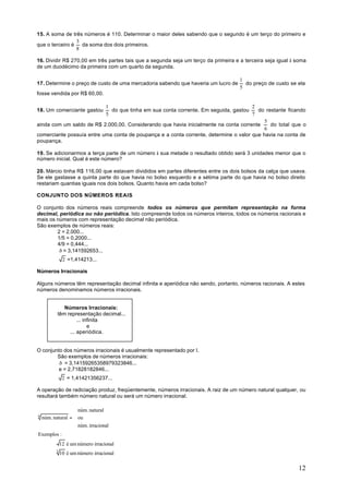 15. A soma de três números é 110. Determinar o maior deles sabendo que o segundo é um terço do primeiro e
                 3
que o terceiro é   da soma dos dois primeiros.
                 8

16. Dividir R$ 270,00 em três partes tais que a segunda seja um terço da primeira e a terceira seja igual à soma
de um duodécimo da primeira com um quarto da segunda.

                                                                                    1
17. Determine o preço de custo de uma mercadoria sabendo que haveria um lucro de      do preço de custo se ela
                                                                                    5
fosse vendida por R$ 60,00.

                           1                                                          2
18. Um comerciante gastou    do que tinha em sua conta corrente. Em seguida, gastou     do restante ficando
                           5                                                          7
                                                                                           5
ainda com um saldo de R$ 2.000,00. Considerando que havia inicialmente na conta corrente     do total que o
                                                                                           6
comerciante possuía entre uma conta de poupança e a conta corrente, determine o valor que havia na conta de
poupança.

19. Se adicionarmos a terça parte de um número à sua metade o resultado obtido será 3 unidades menor que o
número inicial. Qual é este número?

20. Márcio tinha R$ 116,00 que estavam divididos em partes diferentes entre os dois bolsos da calça que usava.
Se ele gastasse a quinta parte do que havia no bolso esquerdo e a sétima parte do que havia no bolso direito
restariam quantias iguais nos dois bolsos. Quanto havia em cada bolso?

CONJUNTO DOS NÚMEROS REAIS

O conjunto dos números reais compreende todos os números que permitam representação na forma
decimal, periódica ou não periódica. Isto compreende todos os números inteiros, todos os números racionais e
mais os números com representação decimal não periódica.
São exemplos de números reais:
        2 = 2,000...
        1/5 = 0,2000...
        4/9 = 0,444...
         ð = 3,141592653...
               2 =1,414213...

Números Irracionais

Alguns números têm representação decimal infinita e aperiódica não sendo, portanto, números racionais. A estes
números denominamos números irracionais.


              Números Irracionais:
           têm representação decimal...
                    ... infinita
                          e
                ... aperiódica.


O conjunto dos números irracionais é usualmente representado por I.
        São exemplos de números irracionais:
         ð = 3,14159265358979323846...
         e = 2,71828182846...
               2 = 1,41421356237...

A operação de radiciação produz, freqüentemente, números irracionais. A raiz de um número natural qualquer, ou
resultará também número natural ou será um número irracional.

                    núm. natural
n
    núm. natural =  ou
                   
                    núm. irracional
                   
Exemplos :
              12 é um número irracional
          3
              10 é um número irracional

                                                                                                            12
 