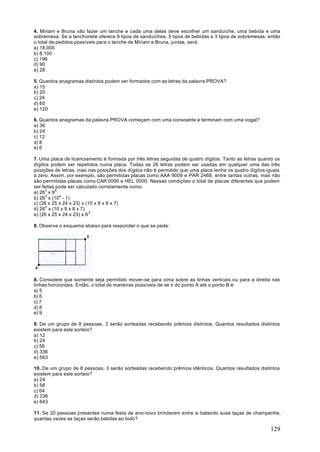 4. Miriam e Bruna vão fazer um lanche e cada uma delas deve escolher um sanduíche, uma bebida e uma
sobremesa. Se a lanchonete oferece 6 tipos de sanduíches, 5 tipos de bebidas e 3 tipos de sobremesas, então
o total de pedidos possíveis para o lanche de Míriam e Bruna, juntas, será:
a) 18.000
b) 8.100
c) 196
d) 90
e) 28

5. Quantos anagramas distintos podem ser formados com as letras da palavra PROVA?
a) 15
b) 20
c) 24
d) 60
e) 120

6. Quantos anagramas da palavra PROVA começam com uma consoante e terminam com uma vogal?
a) 36
b) 24
c) 12
d) 8
e) 6

7. Uma placa de licenciamento é formada por três letras seguidas de quatro dígitos. Tanto as letras quanto os
dígitos podem ser repetidos numa placa. Todas as 26 letras podem ser usadas em qualquer uma das três
posições de letras, mas nas posições dos dígitos não é permitido que uma placa tenha os quatro dígitos iguais
a zero. Assim, por exemplo, são permitidas placas como AAA 9009 e PAR 2468, entre tantas outras, mas não
são permitidas placas como CAR 0000 e HEL 0000. Nessas condições o total de placas diferentes que podem
ser feitas pode ser calculado corretamente como:
a) 263 x 9 4
b) 263 x (104 - 1)
c) (26 x 25 x 24 x 23) x (10 x 9 x 8 x 7)
d) 263 x (10 x 9 x 8 x 7)
e) (26 x 25 x 24 x 23) x 9 4

8. Observe o esquema abaixo para responder o que se pede:




8. Considere que somente seja permitido mover-se para cima sobre as linhas verticais ou para a direita nas
linhas horizontais. Então, o total de maneiras possíveis de se ir do ponto A até o ponto B é:
a) 5
b) 6
c) 7
d) 8
e) 9

9. De um grupo de 8 pessoas, 3 serão sorteadas recebendo prêmios distintos. Quantos resultados distintos
existem para este sorteio?
a) 12
b) 24
c) 56
d) 336
e) 563

10. De um grupo de 8 pessoas, 3 serão sorteadas recebendo prêmios idênticos. Quantos resultados distintos
existem para este sorteio?
a) 24
b) 56
c) 64
d) 336
e) 643

11. Se 20 pessoas presentes numa festa de ano-novo brindarem entre si batendo suas taças de champanhe,
quantas vezes as taças serão batidas ao todo?

                                                                                                        129
 