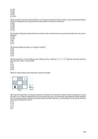 a) 190
b) 210
c) 380
d) 570
e) 3.610

12. De quantas maneiras é possível formar uma equipe composta por dois homens e duas mulheres escolhidos
dentre os integrantes de um grupo onde se encontram 5 homens e 6 mulheres?
a) 600
b) 360
c) 300
d) 270
e) 150

13. Quantos triângulos é possível formar unindo-se três tomados entre nove pontos marcados em uma circun-
ferência?
a) 240
b) 120
c) 60
d) 30
e) 15

14. Quantas diagonais possui um octógono regular?
a) 56
b) 40
c) 28
d) 20
e) 15

15. Decompondo o número 600 em seus fatores primos, obtemos 23 x 3 1 x 52 . Quantos divisores positivos
distintos tem, então, o número 600?
a) 6
b) 12
c) 24
d) 30
e) 60

Observe a figura abaixo para responder a próxima questão:




16. A figura A representa um pequeno tabuleiro de Xadrez com somente 9 casas e indica a posição em que se
encontra o rei. A figura B representa os únicos movimentos que o rei pode fazer para deslocar-se pelo tabuleiro
de uma casa para outra. Quantos caminhos distintos existem levando o rei da posição em que ele se encontra
até a casa marcada corri uni X ?
a) 13
b) 12
c) 11
d) 10
c) 9




                                                                                                          130
 