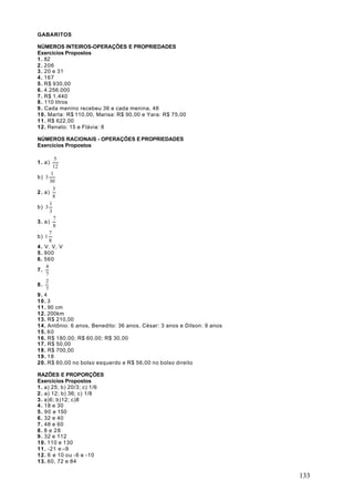 GABARITOS

NÚMEROS INTEIROS-OPERAÇÕES E PROPRIEDADES
Exercícios Propostos
1 . 82
2 . 206
3 . 20 e 31
4 . 167
5 . R$ 930,00
6 . 4.256.000
7 . R$ 1.440
8 . 110 litros
9 . Cada menino recebeu 36 e cada menina, 48
10. Marta: R$ 110,00, Marisa: R$ 90,00 e Yara: R$ 75,00
11. R$ 622,00
12. Renato: 15 e Flávia: 8

NÚMEROS RACIONAIS - OPERAÇÕES E PROPRIEDADES
Exercícios Propostos

          5
1 . a)
         12
        1
b) 3
       30
         3
2 . a)
         8
       1
b) 3
       3
         7
3 . a)
         8
       7
b) 1
       8
4 . V, V, V
5 . 900
6. 560
     4
7.
     7
     2
8.
     7
9. 4
10. 3
11. 90 cm
12. 200km
13. R$ 210,00
14. Antônio: 6 anos, Benedito: 36 anos, César: 3 anos e Dilson: 9 anos
15. 6 0
16. R$ 180,00; R$ 60,00; R$ 30,00
17. R$ 50,00
18. R$ 700,00
19. 1 8
20. R$ 60,00 no bolso esquerdo e R$ 56,00 no bolso direito

RAZÕES E PROPORÇÕES
Exercícios Propostos
1 . a) 25; b) 20/3; c) 1/6
2 . a) 12; b) 36; c) 1/8
3 . a)6; b)12; c)8
4 . 18 e 30
5 . 90 e 150
6 . 32 e 40
7 . 48 e 60
8. 8 e 28
9 . 32 e 112
10. 110 e 130
11. -21 e –9
12. 6 e 10 ou -6 e -10
13. 60, 72 e 84

                                                                         133
 