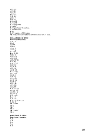 b) (5; 1)
c) (7; 2)
d) (4; 3)
e) (3; -1)
f) (2; -2)
g) (2; -1)
h) (6; 1)
2. 53 e 32
3. 15 e 18
4. 13 perguntas
5. 15/23
6. 13 galinhas e 17 coelhos.
7. 8 professores.
8. 36
9. 375 rapazes e 150 moças.
10. José Antônio tem 28 anos e Antônio José tem 21 anos.

EQUAÇÕES DO 2° GRAU
Exercícios Propostos
1. a) ± 5
b) ±6
c) ± 14
d) ± 35
e) ± 2 2
f) ± 2 5
2. a) {0; 6 }
b) {0; -6}
c) {0 ; 3/2}
d) {0; 7/5}
e) {0; 15/19}
f) {0; -6}
3. a) {1; 12}
b) {2; 6}
c) {-3; -4}
d) {2; 18}
e) {-3;-12}
f) {-1; +12}
g) {1;-12}
h) {-3; 4}
i) {3; -4}
j) {-3; 12}
k) {-2; 10}
l ) {-4; 5}
m) {-3; 4}
n) {1;-36}
o) {1; 36}
4. a) {1/2; -2}
b) {1/3; 1/5}
c) {-1/3; -1}
d) {1/2; 2}
5. -2 é raiz.
6. m = 2
7. m = 11
8. m = -5 ou m = 19
9. 3 e -5
10. 10 e 11
11. 8
12. 7
13. 2
14. 10 e 12
15. 9

FUNÇÃO DE 1° GRAU
Exercícios Propostos
1. d
2. a
3. c
4. e
5. a


                                                           135
 