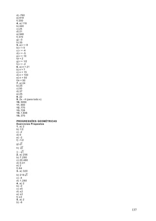 d) -760
e) 818
f) 200
4. a) 118
b) 440
c) 25
d) 21
e) 948
f) 370
g) –3
h) 35
5. a) r = 8
b) r = 5
c) r = -4
d) r = -5
e) r = 10
f)r = 2
g) r = 1/2
h) r = -2
6. a) n = 21
b) n = 7
c) n = 15
d) n = 100
e) n = 50
f)n = 50
7. a) 24
b) 25
c) 50
d) 37
e) 25
8. 22
9. 2x - 4 (para todo x)
10. 5050
11. 900
12. 770
13. 728
14. 1.848
15. 370

PROGRESSÕES GEOMÉTRICAS
Exercícios Propostos
1 . a) 2
b) 1/2
c) -2
d) 0
e) -2
f) -1/2
g) 2
     3
h)       2
i) - 2
2. a ) 2 5 6
b) 7.290
c) 20.480
d) 0,01
e) 2
f) 64
3. a ) 3 2 0
b) 216 3
c) -4
d) 1.280
4. a) 2
b) -2
c) ±5
d) ±2
e) ±2
f) ±3
5. a) 2
b) -6


                          137
 