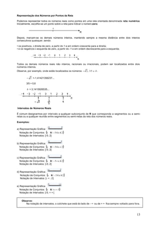Representação dos Números por Pontos da Reta

Podemos representar todos os números reais como pontos em uma reta orientada denominada reta numérica.
Inicialmente, escolhe-se um ponto sobre a reta para indicar o número zero.
                                  0

                                                       R

Depois, marcam-se os demais números inteiros, mantendo sempre a mesma distância entre dois inteiros
consecutivos quaisquer, sendo:

• os positivos, à direita de zero, a partir do 1 e em ordem crescente para a direita;
• e os negativos à esquerda de zero, a partir do -1 e em ordem decrescente para a esquerda;




Todos os demais números reais não inteiros, racionais ou irracionais, podem ser localizados entre dois
números inteiros.
Observe, por exemplo, onde estão localizados os números − 2, 3/5 e ð :

         − 2 =-1,41421356237...

         3/5 = 0,6

         ð = 3,1415926535...




Intervalos de Números Reais

É comum designarmos por intervalo a qualquer subconjunto de R que corresponda a segmentos ou a semi-
retas ou a qualquer reunião entre segmentos ou semi-retas da reta dos números reais.

Exemplos:

a) Representação Gráfica:
   Notação de Conjuntos: {x ∈R / - 5 ≤ x ≤ 2}
   Notação de Intervalos: [-5; 2]


b) Representação Gráfica:
   Notação de Conjuntos: {x ∈R / - 5 ≤ x < 2}
   Notação de Intervalos: [-5; 2[


c) Representação Gráfica:
   Notação de Conjuntos: {x ∈R / - 5 < x ≤ 2}
   Notação de Intervalos: ]-5; 2]


d) Representação Gráfica:
   Notação de Conjuntos: {x ∈R / - 5 ≤ x ≤ 2}
   Notação de Intervalos: ]- ∞ ; 2]


e) Representação Gráfica:
   Notação de Conjuntos: {x ∈R / x > -5}
   Notação de Intervalos: ]-5; + ∞ [


    Observe:
       Na notação de intervalos, o colchete que está do lado de - ∞ ou de + ∞ fica sempre voltado para fora.



                                                                                                         13
 