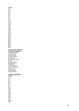 Testes
1. c
2. d
3. e
4. b
5. c
6. d
7. a
8. c
9. e
10. c
11. b
12. b
13. c
14. b
15. b
16. b
17. d
18. a
19. d
20. e
21. c
22. e
23. a
24. a
25. e
26. b
27. c
28. d
29. b

DESCONTOS SIMPLES
Exercícios Propostos
1. CR$ 50.000,00
2. R$ 2.740,00
3. R$ 5.300,00
4. US$ 1.700,00
5. R$ 320,00
6. 2 meses e 15 dias
7. 50%
8. R$ 11.000,00
9. R$ 240,00
10. 40% a.a.
11. R$ 200.000,00
12. 11,11 % a.m.
13. 10% a.a.
14. R$ 648,00
15. R$ 1.200,00

JUROS COMPOSTOS
Testes
1. b
2. b
3. c
4. d
5. d
6. d
7. d
8. b
9. b
10. b
11. c
12. e
13. b
14. a
15. c
16. b
17. d
18. e
19. d


                       139
 