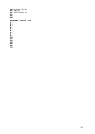 18. O projeto b: $ 225,00
19. $ 2.816,00
20. a: 1kg; b: 2kg e c: 2kg
21. c
22. d
23. b

PROBLEMAS DE CONTAGEM
1. a
2. e
3. d
4. b
5. e
6. a
6. b
8. c
9. d
10. b
11. a
12. e
13. b
14. d
15. c
16. a




                              142
 