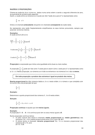 RAZÕES E PROPORÇÕES

Chama-se razão d e d o i s n ú m e r o s , dados numa certa ordem e sendo o segundo diferente de zero,
ao quociente do primeiro pelo segundo.
Assim, a razão entre os números a e b pode ser dita "razão de a para b" e representada como:

          a
                ou   a :b
          b

Onde a é chamado antecedente enquanto b é chamado conseqüente da razão dada.

Ao representar uma razão freqüentemente simplificamos os seus termos procurando, sempre que
possível, torná-los inteiros.

Exemplos:
A razão entre 0,25 e 2 é:

      1
       
0,25  4  1 1 1
    =     = ⋅ = (1 para 8 )
 2     2   4 2 8

                     1
                      
A razão entre e é :   = ⋅    = (2 para 5)
             1 5       6   1 12 2
             6 12  5  6 5     5
                     
                     12 


A razão 6 e
              1
                é:
                    6      5 30
                       = 6⋅ =   (30 para 1)
              5 1        1  1
                    
                   5

Proporção é a expressão que indica uma igualdade entre duas ou mais razões.

               a c
A proporção      = pode ser lida como "a está para b assim como c está para d' e representada como
               b d
a: b: c: d. Nesta proporção, os números a e d são os extremos e os números b e c são os meios .


         Em toda proporção o produto dos extremos é igual ao produto dos meios.


Quarta proporcional de três números dados a, b e c nesta ordem, é o número x que completa com
os outros três uma proporção tal que:

          a c
           =
          b x

Exemplo:

Determinar a quarta proporcional dos números 3 , 4 e 6 nesta ordem.

Solução:

          3 6
           = → 3x = 4 x 6 → x = 8
          4 x

Proporção contínua é aquela que tem meios iguais.

Exemplo:
A proporção 9 : 6 : : 6 : 4 é contínua pois tem os seus meios iguais a 6 .

Numa proporção contínua temos:
   •  O valor comum dos meios é chamado média proporcional (ou média geométrica ) dos
      extremos. Ex.: 4 é a média proporcional entre 2 e 8, pois 2:4 ::4 :8
   •  O último termo é chamado terceira proporcional. Ex.: 5 é a terceira proporcional dos
      números 20 e 10, pois
      20:10::10:5

                                                                                                   14
 