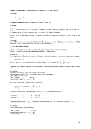 Proporção múltipla é a igualdade simultânea de três ou mais razões.

Exemplo:

           2 3 4  5
            = = =
           4 6 8 10

Razões inversas são duas razões cujo produto é igual a 1 .

Exemplo:

 3 10
  x   = 1 então dizemos que "3 está para 5 na razão inversa de 10 para 6" ou então que "3/5 está
5 6
na razão inversa de 10/6" ou ainda que "3/5 e 10/6 são razões inversas".

Quando duas razões são inversas, qualquer uma delas forma uma proporção com o inverso da
outra.

Exemplo:
3/5 e 10/6 são razões inversas. Então, 3/5 faz proporção com 6/10 (que é o inverso de 10/6)
enquanto 10/6 faz proporção com 5/3 (que é o in verso de 3/5).

EXERCÍCIOS RESOLVIDOS

1 . Numa prova com 50 questões, acertei 35, deixei 5 em branco e errei as demais.
Qual é a razão do número de questões certas para o de erradas?

Resolução:
Das 50 questões, 35 estavam certas e 5 ficaram em branco. Logo, o número de questões erradas é:

          50-35-5= 10
                                                                                  35 7
Assim, a razão do número de questões certas (35) para o de erradas (10) é           = ou 7 para 2.
                                                                                  10 2

2. Calcular dois números positivos na proporção de 2 para 5 sabendo que a diferença do maior para o menor
é 42.

Resolução:
Sejam x o menor e y o maior dos números procurados.
A proporção nos mostra que x está para 2 assim como y está para 5.
Então, podemos dizer que:
x tem 2 partes ....................... (x = 2p)
enquanto y tem 5 partes ......... (y = 5p)

Mas como a diferença y -x deve valer 42, teremos:

                                       42
          5p − 2p = 42 → 3p = 42 → p =
          { {                             → p = 14
                                        3
           y    x


Agora que descobrimos que cada parte vale 14 (p = 14), podemos concluir que:

o valor de x é          →           x = 2p = 2 ⋅ (14) = 28
o valor de y é          →           y = 5p = 5 ⋅ (14) = 70

                              x y z
3. Na proporção múltipla       = = , determinar os valores de x, de y e de z sabendo que x + y + z = 112.
                              3 5 6

Resolução:
A proporção múltipla nos mostra que:

x tem 3 partes .......................... (x = 3p)
enquanto y tem 5 partes.......... (y = 5p)
e z tem 6 partes ..................... (z = 6p)




                                                                                                            15
 