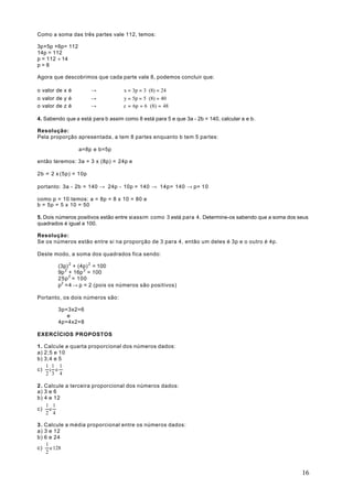 Como a soma das três partes vale 112, temos:

3p+5p +6p= 112
14p = 112
p = 112 ÷ 14
p=8

Agora que descobrimos que cada parte vale 8, podemos concluir que:

o valor de x é        →            x = 3p = 3 ⋅ (8) = 24
o valor de y é        →            y = 5p = 5 ⋅ (8) = 40
o valor de z é        →            z = 6p = 6 ⋅ (8) = 48

4. Sabendo que a está para b assim como 8 está para 5 e que 3a - 2b = 140, calcular a e b.

Resolução:
Pela proporção apresentada, a tem 8 partes enquanto b tem 5 partes:

                 a=8p e b=5p

então teremos: 3a = 3 x (8p) = 24p e

2b = 2 x (5p) = 10p

portanto: 3a - 2b = 140 → 24p - 10p = 140 → 14p= 140 → p= 1 0

como p = 10 temos: a = 8p = 8 x 10 = 80 e
b = 5p = 5 x 10 = 50

5. Dois números positivos estão entre si assim como 3 está para 4. Determine-os sabendo que a soma dos seus
quadrados é igual a 100.

Resolução:
Se os números estão entre si na proporção de 3 para 4, então um deles é 3p e o outro é 4p.

Deste modo, a soma dos quadrados fica sendo:

        (3p) 2 + (4p) 2 = 100
        9p 2 + 16p 2 = 100
        25p 2 = 100
        p2 =4 → p = 2 (pois os números são positivos)

Portanto, os dois números são:

        3p=3x2=6
           e
        4p=4x2=8

EXERCÍCIOS PROPOSTOS

1 . Calcule a quarta proporcional dos números dados:
a) 2;5 e 10
b) 3;4 e 5
    1 1 1
c) ; e
    2 3 4

2 . Calcule a terceira proporcional dos números dados:
a) 3 e 6
b) 4 e 12
    1 1
c) e
    2 4

3 . Calcule a média proporcional entre os números dados:
a) 3 e 12
b) 6 e 24
    1
c) e 128
    2



                                                                                                        16
 