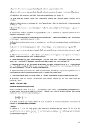 4. Determine dois números na proporção de 3 para 5, sabendo que a soma deles é 48.

5. Determine dois números na proporção de 3 para 5, sabendo que o segundo supera o primeiro em 60 unidades.

6. A razão entre dois números é igual a 4/5. Determine-os sabendo que eles somam 72.

7. A razão entre dois números é igual a 4/5. Determine-os sabendo que o segundo supera o primeiro em 12
unidades.

8. Determine dois números na proporção de 2 para 7 sabendo que o dobro do primeiro mais o triplo do segundo
resulta igual a 100.

9. Determine dois números na proporção de 2 para 7 sabendo que o quíntuplo do primeiro supera o segundo em
48 unidades.

10. Dois números positivos encontram-se na proporção de 11 para 13. Determine-os sabendo que a soma de seus
quadrados resulta igual a 29.000.

11. Dois números negativos encontram-se na proporção de 7 para 3. Determine-os sabendo que o quadrado do
primeiro supera o quadrado do segundo em 360.

12. Dois números inteiros encontram-se na proporção de 3 para 5. Determine-os sabendo que o produto deles é
igual a 60.

13. Encontre os três números proporcionais a 5, 6 e 7, sabendo que a soma dos dois menores é igual a 132.

14. Encontre os três números proporcionais a 3, 4 e 5, tais que a diferença entre o maior deles e o menor é igual
a 40.

15. Três números proporcionais a 5, 6 e 7 são tais que a diferença do maior para o menor supera em 7 unidades a
diferença entre os dois maiores. Quais são estes números?

16. Três números são tais que o primeiro está para o segundo assim como 2 está para 5 enquanto a razão do
terceiro para o primeiro é 7/2. Quais são estes números, se a soma dos dois menores é igual a 49?

17. Para usar certo tipo de tinta concentrada, é necessário diluí-Ia em água na proporção de 3 : 2 (proporção de
tinta concentrada para água). Sabendo que oram comprados 9 litros dessa tinta concentrada, quantos litros de
tinta serão obtidos após a diluição na proporção recomendada?

18. Três números são proporcionais a 2, 3 e 5 respectivamente. Sabendo que o quíntuplo do primeiro, mais o
triplo do segundo, menos o dobro do terceiro resulta 18, quanto vale o maior deles?

19. Dois números estão entre si na razão inversa de 4 para 5. Determine-os sabendo que a soma deles é 36.

20. A diferença entre dois números é 22. Encontre estes números, sabendo que eles estão entre si na razão
inversa de 5 para 7.

DIVISÃO PROPORCIONAL

Grandezas diretamente proporcionais

Dada a sucessão de valores (a1, a 2 , a 3, a 4, ... ), dizemos que estes valores são diretamente proporcionais aos
correspondentes valores da sucessão (b1, b 2 , b 3, b 4, ...) quando forem iguais as razões entre cada valor de uma
das sucessões e o valor correspondente da outra.

         a1 a 2 a 3
           =   =    = .....
         b1 b 2 b3

O resultado constante das razões obtidas de duas sucessões de números diretamente proporcionais é
chamado de fator de proporcionalidade.

Exemplo:
Os valores 6, 7, 10 e 15, nesta ordem, são diretamente proporcionais aos valores 12, 14, 20 e 30
                                 6 7 10 15                                  1
respectivamente, pois as razões   , ,   e   são todas iguais, sendo igual a   o fator de proporcionalidade
                                12 14 20 30                                 2
da primeira para a segunda.




                                                                                                               17
 