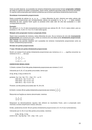 Como se pode observar, as sucessões de números diretamente proporcionais formam proporções múltiplas
(já vistas no capítulo de razões e proporções). Assim sendo, podemos aproveitar todas as técnicas estudadas
no capítulo sobre proporções para resolver problemas que envolvam grandezas diretamente proporcionais.

Grandezas inversamente proporcionais

Dada a sucessão de valores (a1, a2 , a 3, a4, ... ), todos diferentes de zero, dizemos que estes valores são
inversamente proporcionais aos correspondentes valores da sucessão b1, b2, b3 , b4 , ... ), todos também
diferentes de zero, quando forem iguais os produtos entre cada valor de uma das sucessões e o valor
correspondente da outra.

Exemplo:
Os valores 2, 3, 5 e 12 são inversamente proporcionais aos valores 30, 20, 12 e 5, nesta ordem, pois os
produtos 2 x 30, 3 x 20, 5 x 12 e 12 x 5 são todos iguais.

Relação entre proporção inversa e proporção direta

Sejam duas sucessões de números, todos diferentes de zero. Se os números de uma são inversamente
proporcionais aos números da outra, então os números de uma delas serão diretamente proporcionais
aos inversos dos números da outra.
Esta relação nos permite trabalhar com sucessões de números inversamente proporcionais como se
fossem diretamente proporcionais.

Divisão em portes proporcionais

1°caso: Divisão em partes diretamente proporcionais

Dividir um número N em partes diretamente proporcionais aos números a, b, c, ..., significa encontrar os
números A, B, C, ..., tais que

         A B C
           = = = ...
         a    b    c
         A + B + C + ... = N

EXERCÍCIOS RESOLVIDOS

1. Dividir o número 72 em três partes diretamente proporcionais aos números 3, 4 e 5.

Indicando por A, B, e C as partes procuradas, temos que:

A=3p, B=4p, C=5p e A+B+C=72

portanto: 3p + 4p + 5p = 72 → 12p = 72 → p = 6
        valor de A → 3p = 3 x 6 = 18
        valor de B → 4p = 4 x 6 = 24
        valor de C → 5p = 5 x 6 = 30

Portanto, as três partes procuradas são 18, 24 e 30.

                                                                         1 2 3
2. Dividir o número 46 em partes diretamente proporcionais aos números    , e .
                                                                         2 3 4

Reduzindo as frações ao mesmo denominador, teremos:

          6 8 9
           , e
         12 12 12

Desprezar os denominadores (iguais) não afetará os resultados finais, pois a proporção será
mantida e ainda simplificará nossos cálculos.

Então, poderemos dividir 46 em partes diretamente proporcionais a 6, 8 e 9 (os numeradores).

Indicando por A, B e C as três partes procuradas, teremos:

      A=6p, B=8p, C=9p
A+B+C=46 → 6p+8p+9p = 46 → 23p = 46 → p = 2




                                                                                                         18
 