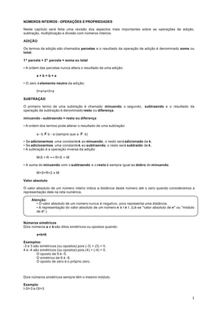 NÚMEROS INTEIROS - OPERAÇÕES E PROPRIEDADES

Neste capítulo será feita uma revisão dos aspectos mais importantes sobre as operações de adição,
subtração, multiplicação e divisão com números inteiros.

ADIÇÃO

Os termos da adição são chamados parcelas e o resultado da operação de adição é denominado soma ou
total.

1º parcela + 2º parcela = soma ou total

• A ordem das parcelas nunca altera o resultado de uma adição:

        a+b=b+a

• O zero é elemento neutro da adição:

        0+a=a+0=a

SUBTRAÇÀO

O primeiro termo de uma subtração é chamado minuendo, o segundo, subtraendo e o resultado da
operação de subtração é denominado resto ou diferença.

minuendo - subtraendo = resto ou diferença

• A ordem dos termos pode alterar o resultado de uma subtração:

        a-b      ≠ b - a (sempre que a ≠   b)

• Se adicionarmos uma constante k ao minuendo , o resto será adicionado de k.
• Se adicionarmos uma constante k ao subtraendo, o resto será subtraído de k .
• A subtração é a operação inversa da adição:

        M-S = R     ↔ R+S = M
• A soma do minuendo com o subtraendo e o resto é sempre igual ao dobro do minuendo.

        M+S+R=2 x M

Valor absoluto

O valor absoluto de um número inteiro indica a distância deste número até o zero quando consideramos a
representação dele na reta numérica.

     Atenção:
        • O valor absoluto de um número nunca é negativo, pois representa uma distância.
        • A representação do valor absoluto de um número n é I n I. (Lê-se "valor absoluto de n" ou "módulo
        de n".)


Números simétricos
Dois números a e b são ditos simétricos ou opostos quando:

        a+b=0

Exemplos:
-3 e 3 são simétricos (ou opostos) pois (-3) + (3) = 0.
4 e -4 são simétricos (ou opostos) pois (4) + (-4) = 0.
         O oposto de 5 é -5.
         O simétrico de 6 é -6.
         O oposto de zero é o próprio zero.



Dois números simétricos sempre têm o mesmo módulo.

Exemplo:
I-3I=3 e I3I=3

                                                                                                         1
 