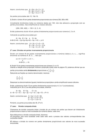 Assim, concluímos que: A = 6p = 6 x 2 = 12,
                       B = 8p = 8 x 2 = 16 e
                       C = 9p = 9 x 2 = 18

As partes procuradas são 12, 16e 1 8 .

3. Dividir o número 45 em partes diretamente proporcionais aos números 200, 300 e 400.

Inicialmente dividiremos todos os números dados por 100. Isto não alterará a proporção com as
partes procuradas, mas simplificará os nossos cálculos.

        (200, 300, 400) ÷ 100 = (2, 3, 4)

Então poderemos dividir 45 em partes diretamente proporcionais aos números 2, 3 e 4.

Indicando as partes procuradas por:

      A = 2p, B = 3p e C= 4p
A+B+C=45 → 2p+3p+4p=45 → 9 p = 4 5 → p = 5

Assim, concluímos que:      A = 2p = 2 x 5 = 10,
                            B = 3p = 3 x 5 = 15 e
                            C = 4p = 4 x 5 = 20

2º caso: Divisão em partes inversamente proporcionais

Dividir um número N em partes inversamente proporcionais a números dados a, b, c,..., significa
encontrar os números A, B, C, ... tais que

        a x A = b x B = c x C =...
                 e
            A+B+C+...= N

4. Dividir 72 em partes inversamente proporcionais aos números 3, 4 e 12.
Usando a relação entre proporção inversa e proporção direta vista na página 70, podemos afirmar que as
                                                         1 1 1
partes procuradas serão diretamente proporcionais a , e .
                                                         3 4 12
Reduzindo as frações ao mesmo denominador, teremos:

            4 3 1
             , e
           12 12 12

Desprezar os denominadores (iguais) manterá as proporções e ainda simplificará nossos cálculos.

Então, poderemos dividir 72 em partes diretamente proporcionais a 4, 3 e 1 (numeradores).
Indicando por A, B e C as três partes procuradas, teremos:

        A = 4p,  B = 3p,     C = 1p
A + B + C = 72 → 4p + 3p + 1p = 72 → 8p = 72 → P = 9

Assim, concluímos que: A = 4p = 4 x 9 = 36,
                       B = 3p = 3 x 9 = 27 e
                       C = 1p = 1 x 9 = 9.

Portanto, as partes procuradas são 36, 27 e 9.

3º caso:     Divisã o composta direta

Chamamos de divisão composta direta à divisão de um número em partes que devem ser diretamente
proporcionais a duas ou mais sucessões de números dados, cada uma.

Para efetuarmos a divisão composta direta, devemos:
1º) encontrar uma nova sucessão onde cada valor será o produto dos valores correspondentes das
sucessões dadas;

2°) efetuar a divisão do número em partes diretamente proporcionais aos valores da nova sucessão
encontrada.




                                                                                                   19
 