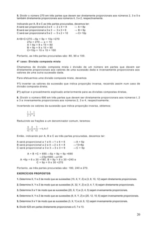 5. Dividir o número 270 em três partes que devem ser diretamente proporcionais aos números 2, 3 e 5 e
também diretamente proporcionais aos números 4, 3 e 2, respectivamente.

Indicando por A, B e C as três partes procuradas, devemos ter:
A será ser proporcional a 2 e 4 → 2 x 4 = 8       → A = 8p
B será ser proporcional a 3 e 3 → 3 x 3 = 9       → B = 9p
C será ser proporcional a 5 e 2 → 5 x 2 = 10      → C= 10p

A+B+C=270 → 8p + 9p + 10p =270
      27p = 270 → p = 1 0
      A = 8p = 8 x 10 = 80
      B = 9p = 9 x 10 = 90
      C=10p = 10 x 10 = 100

Portanto, as três partes procuradas são: 80, 90 e 100.

4° caso: Divisão composta mista

Chamamos de divisão composta mista à divisão de um número em partes que devem ser
diretamente proporcionais aos valores de uma sucessão dada e inversamente proporcionais aos
valores de uma outra sucessão dada.

Para efetuarmos uma divisão composta mista, devemos

1°) inverter os valores da sucessão que indica proporção inversa, recaindo assim num caso de
divisão composta direta;

2°) aplicar o procedimento explicado anteriormente para as divisões compostas diretas.

6 . Dividir o número 690 em três partes que devem ser diretamente proporcionais aos números l, 2
e 3 e inversamente proporcionais aos números 2, 3 e 4, respectivamente.

Invertendo os valores da sucessão que indica proporção inversa, obtemos:

         1 1 1
          , e
         2 3 4

Reduzindo as frações a um denominador comum, teremos:

          6 4 3
           , e    → 6, 4 e 3
         12 12 12

Então, indicando por A, B e C as três partes procuradas, devemos ter:

A será proporcional a 1 e 6 → 1 x 6 = 6             → A = 6p
B será proporcional a 2 e 4 → 2 x 4 = 8             → 13=8p
C será proporcional a 3 e 3 → 3 x 3 = 9             → C = 9p

        A + B +C = 690 → 6p + 8p + 9p =690
                  → 23p=690 → p=30
   A =6p = 6 x 30 =180, B = 8p = 8 x 30 =240 e
                C = 9p = 9 x 30 =270

Portanto, as três partes procuradas são: 180, 240 e 270.

EXERCÍCIOS PROPOSTOS

1. Determine X, Y e Z de modo que as sucessões (15, X, Y, Z) e (3, 8, 10, 12) sejam diretamente proporcionais.

2. Determine X, Y e Z de modo que as sucessões (X, 32, Y, Z) e (3, 4, 7, 9) sejam diretamente proporcionais.

3. Determine X e Y de modo que as sucessões (20, X, Y) e (3, 4, 5) sejam inversamente proporcionais.

4. Determine X, Y e Z de modo que as sucessões (6, X, Y, Z) e (20, 12, 10, 6) sejam inversamente proporcionais.

5. Determine X e Y de modo que as sucessões (3, X, Y) e (4, 6, 12) sejam inversamente proporcionais.

6. Dividir 625 em partes diretamente proporcionais a 5, 7 e 13.


                                                                                                               20
 