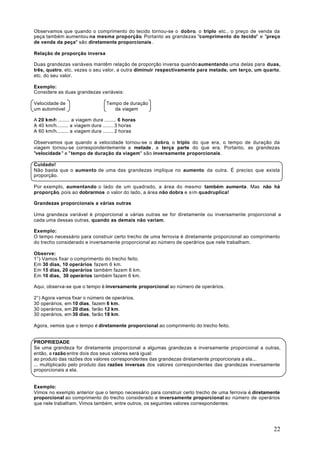 Observamos que quando o comprimento do tecido tornou-se o dobro, o triplo etc., o preço de venda da
peça também aumentou na mesma proporção. Portanto as grandezas "comprimento do tecido" e "preço
de venda da peça" são diretamente proporcionais .

Relação de proporção inversa

Duas grandezas variáveis mantêm relação de proporção inversa quando aumentando uma delas para duas,
três, quatro, etc. vezes o seu valor, a outra diminuir respectivamente para metade, um terço, um quarto,
etc. do seu valor.

Exemplo:
Considere as duas grandezas variáveis:

Velocidade de                     Tempo de duração
um automóvel                         da viagem

A 20 km/h ........ a viagem dura ........ 6 horas
A 40 km/h........ a viagem dura ....... 3 horas
A 60 km/h........ a viagem dura ....... 2 horas

Observamos que quando a velocidade tornou-se o dobro, o triplo do que era, o tempo de duração da
viagem tornou-se correspondentemente a metade , a terça parte do que era. Portanto, as grandezas
"velocidade " e " tempo de duração da viagem" são inversamente proporcionais .

Cuidado!
Não basta que o aumento de uma das grandezas implique no aumento da outra. É preciso que exista
proporção.

Por exemplo, aumentando o lado de um quadrado, a área do mesmo também aumenta . Mas não há
proporção, pois ao dobrarmos o valor do lado, a área não dobra e sim quadruplica!

Grandezas proporcionais a várias outras

Uma grandeza variável é proporcional a várias outras se for diretamente ou inversamente proporcional a
cada uma dessas outras, quando as demais não variam.

Exemplo:
O tempo necessário para construir certo trecho de uma ferrovia é diretamente proporcional ao comprimento
do trecho considerado e inversamente proporcional ao número de operários que nele trabalham.

Observe:
1°) Vamos fixar o comprimento do trecho feito.
Em 30 dias, 10 operários fazem 6 km.
Em 15 dias, 20 operários também fazem 6 km.
Em 10 dias, 30 operários também fazem 6 km.

Aqui, observa-se que o tempo é inversamente proporcional ao número de operários.

2°) Agora vamos fixar o número de operários.
30 operários, em 10 dias, fazem 6 km.
30 operários, em 20 dias, farão 12 km.
30 operários, em 30 dias, farão 18 km.

Agora, vemos que o tempo é diretamente proporcional ao comprimento do trecho feito.


PROPRIEDADE
Se uma grandeza for diretamente proporcional a algumas grandezas e inversamente proporcional a outras,
então, a razão entre dois dos seus valores será igual:
ao produto das razões dos valores correspondentes das grandezas diretamente proporcionais a ela...
... multiplicado pelo produto das razões inversas dos valores correspondentes das grandezas inversamente
proporcionais a ela.


Exemplo:
Vimos no exemplo anterior que o tempo necessário para construir certo trecho de uma ferrovia é diretamente
proporcional ao comprimento do trecho considerado e inversamente proporcional ao número de operários
que nele trabalham. Vimos também, entre outros, os seguintes valores correspondentes:




                                                                                                       22
 
