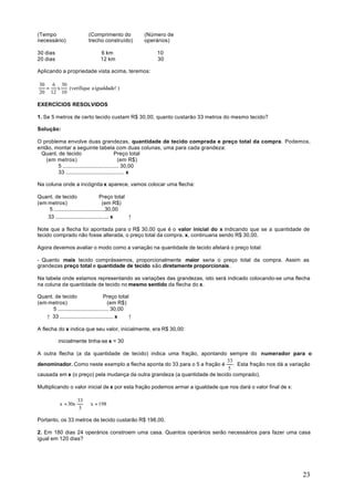 (Tempo                     (Comprimento do           (Número de
necessário)                trecho construído)        operários)

30 dias                          6 km                    10
20 dias                          12 km                   30

Aplicando a propriedade vista acima, teremos:

30   6 30
   =  x   (verifique a igualdade! )
20 12 10

EXERCÍCIOS RESOLVIDOS

1. Se 5 metros de certo tecido custam R$ 30,00, quanto custarão 33 metros do mesmo tecido?

Solução:

O problema envolve duas grandezas, quantidade de tecido comprada e preço total da compra. Podemos,
então, montar a seguinte tabela com duas colunas, uma para cada grandeza:
 Quant. de tecido                          Preço total
   (em metros)                               (em R$)
        5 .................................... 30,00
        33 ...................................... x

Na coluna onde a incógnita x aparece, vamos colocar uma flecha:

Quant. de tecido                     Preço total
(em metros)                            (em R$)
     5 ..................................30,00
    33 .................................... x    ↑

Note que a flecha foi apontada para o R$ 30,00 que é o valor inicial do x indicando que se a quantidade de
tecido comprado não fosse alterada, o preço total da compra, x, continuaria sendo R$ 30,00.

Agora devemos avaliar o modo como a variação na quantidade de tecido afetará o preço total:

- Quanto mais tecido comprássemos, proporcionalmente maior seria o preço total da compra. Assim as
grandezas preço total e quantidade de tecido são diretamente proporcionais.

Na tabela onde estamos representando as variações das grandezas, isto será indicado colocando-se uma flecha
na coluna da quantidade de tecido no mesmo sentido da flecha do x.

Quant. de tecido                      Preço total
(em metros)                              (em R$)
      5 .................................. 30,00
   ↑ 33 .................................... x   ↑

A flecha do x indica que seu valor, inicialmente, era R$ 30,00:

           inicialmente tinha-se x = 30

A outra flecha (a da quantidade de tecido) indica uma fração, apontando sempre do numerador para o
                                                                            33
denominador. Como neste exemplo a flecha aponta do 33 para o 5 a fração é      . Esta fração nos dá a variação
                                                                            5
causada em x (o preço) pela mudança da outra grandeza (a quantidade de tecido comprado).

Multiplicando o valor inicial de x por esta fração podemos armar a igualdade que nos dará o valor final de x:

                     33
           x = 30x      ⇒ x = 198
                      5

Portanto, os 33 metros de tecido custarão R$ 198,00.

2. Em 180 dias 24 operários constroem uma casa. Quantos operários serão necessários para fazer uma casa
igual em 120 dias?




                                                                                                                23
 