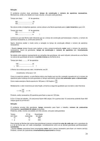 Solução:

O problema envolve duas grandezas, tempo de construção e número de operários necessários.
Montaremos, então uma tabela com duas colunas, uma para cada grandeza:

Tempo (em dias)                    N° de operários

       180 .................................. 24
       120................................... x

Na coluna onde a incógnita x aparece, vamos colocar uma flecha apontada para o valor inicial do x que é 24:

Tempo (em dias)                    N° de operários
     180 .................................. 24
     120................................... x      ↑

Lembre-se que esta flecha está indicando que se o tempo de construção permanecesse o mesmo, o número de
operários necessários, x, continuaria sendo 24.

Agora, devemos avaliar o modo como a variação no tempo de construção afetará o número de operários
necessários:

- Quanto menos tempo houver para realizar a obra, proporcionalmente maior será o número de operários
necessários. Assim as grandezas tempo de construção e número de operários são inversamente
proporcionais.

Na tabela onde estamos representando as variações das grandezas, isto será indicado colocando-se uma flecha
na coluna da quantidade de tecido no sentido inverso ao da flecha do x.

Tempo (em dias) ............ N° de operários

       180 ............................... 24
     ↓ 120................................. x       ↑

A flecha do x indica que seu valor, inicialmente, era 24:

          inicialmente, tinha-se x = 24

Como no exercício anterior, a outra flecha indica uma fração que nos dá a variação causada em x (o número de
operários) pela mudança da outra grandeza (o tempo) apontando sempre do numerador para o denominador.
                                                                180
Como neste exemplo a flecha aponta do 180 para o 120 fração é       .
                                                                120

Multiplicando o valor inicial de x por esta fração, armamos a seguinte igualdade que nos dará o valor final de x:

                     180
           x = 24x       ⇒ x = 36
                     120

Portanto, serão necessários 36 operários para fazer a casa em 120 dias.

3. Em 12 dias de trabalho, 16 costureiras fazem 960 calças. Em quantos dias 12 costureiras poderão fazer 600
calças iguais às primeiras?

Solução:

O problema envolve três grandezas, tempo necessário para fazer o trabalho, número de costureiras
empregadas e quantidade de calças produzidas.
Podemos, então, montar uma tabela com três colunas, uma para cada grandeza:

Tempo                         N° de                Quantidade
(em dias)                   costureiras             de calças
    12                           16                    960
  ↑ x                            12                    600

Para orientar as flechas das outras duas grandezas é preciso compará-las uma de cada vez com a grandeza do
x e de tal forma que, em cada comparação, consideraremos como se as demais grandezas permanecessem
constantes.
- Quanto menos costureiras forem empregadas maior será o tempo necessário para fazer um mesmo serviço.
Portanto, número de costureiras é inversamente proporcional ao tempo.

                                                                                                                    24
 