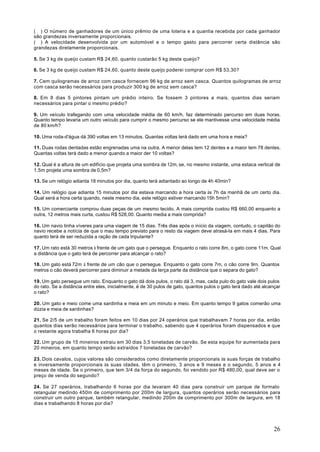 ( ) O número de ganhadores de um único prêmio de uma loteria e a quantia recebida por cada ganhador
são grandezas inversamente proporcionais.
( ) A velocidade desenvolvida por um automóvel e o tempo gasto para percorrer certa distância são
grandezas diretamente proporcionais.

5. Se 3 kg de queijo custam R$ 24,60, quanto custarão 5 kg deste queijo?

6. Se 3 kg de queijo custam R$ 24,60, quanto deste queijo poderei comprar com R$ 53,30?

7. Cem quilogramas de arroz com casca fornecem 96 kg de arroz sem casca. Quantos quilogramas de arroz
com casca serão necessários para produzir 300 kg de arroz sem casca?

8. Em 8 dias 5 pintores pintam um prédio inteiro. Se fossem 3 pintores a mais, quantos dias seriam
necessários para pintar o mesmo prédio?

9. Um veículo trafegando com uma velocidade média de 60 km/h, faz determinado percurso em duas horas.
Quanto tempo levaria um outro veículo para cumprir o mesmo percurso se ele mantivesse uma velocidade média
de 80 km/h?

10. Uma roda-d'água dá 390 voltas em 13 minutos. Quantas voltas terá dado em uma hora e meia?

11. Duas rodas dentadas estão engrenadas uma na outra. A menor delas tem 12 dentes e a maior tem 78 dentes.
Quantas voltas terá dado a menor quando a maior der 10 voltas?

12. Qual é a altura de um edifício que projeta uma sombra de 12m, se, no mesmo instante, uma estaca vertical de
1,5m projeta uma sombra de 0,5m?

13. Se um relógio adianta 18 minutos por dia, quanto terá adiantado ao longo de 4h 40min?

14. Um relógio que adianta 15 minutos por dia estava marcando a hora certa às 7h da manhã de um certo dia.
Qual será a hora certa quando, neste mesmo dia, este relógio estiver marcando 15h 5min?

15. Um comerciante comprou duas peças de um mesmo tecido. A mais comprida custou R$ 660,00 enquanto a
outra, 12 metros mais curta, custou R$ 528,00. Quanto media a mais comprida?

16. Um navio tinha víveres para uma viagem de 15 dias. Três dias após o início da viagem, contudo, o capitão do
navio recebe a notícia de que o mau tempo previsto para o resto da viagem deve atrasá-la em mais 4 dias. Para
quanto terá de ser reduzida a ração de cada tripulante?

17. Um rato está 30 metros à frente de um gato que o persegue. Enquanto o rato corre 8m, o gato corre 11m. Qual
a distância que o gato terá de percorrer para alcançar o rato?

18. Um gato está 72m à frente de um cão que o persegue. Enquanto o gato corre 7m, o cão corre 9rn. Quantos
metros o cão deverá percorrer para diminuir a metade da terça parte da distância que o separa do gato?

19. Um gato persegue um rato. Enquanto o gato dá dois pulos, o rato dá 3, mas, cada pulo do gato vale dois pulos
do rato. Se a distância entre eles, inicialmente, é de 30 pulos de gato, quantos pulos o gato terá dado até alcançar
o rato?

20. Um gato e meio come uma sardinha e meia em um minuto e meio. Em quanto tempo 9 gatos comerão uma
dúzia e meia de sardinhas?

21. Se 2/5 de um trabalho foram feitos em 10 dias por 24 operários que trabalhavam 7 horas por dia, então
quantos dias serão necessários para terminar o trabalho, sabendo que 4 operários foram dispensados e que
o restante agora trabalha 6 horas por dia?

22. Um grupo de 15 mineiros extraiu em 30 dias 3,5 toneladas de carvão. Se esta equipe for aumentada para
20 mineiros, em quanto tempo serão extraídos 7 toneladas de carvão?

23. Dois cavalos, cujos valores são considerados como diretamente proporcionais às suas forças de trabalho
e inversamente proporcionais às suas idades, têm o primeiro, 3 anos e 9 meses e o segundo, 5 anos e 4
meses de idade. Se o primeiro, que tem 3/4 da força do segundo, foi vendido por R$ 480,00, qual deve ser o
preço de venda do segundo?

24. Se 27 operários, trabalhando 6 horas por dia levaram 40 dias para construir um parque de formato
retangular medindo 450m de comprimento por 200m de largura, quantos operários serão necessários para
construir um outro parque, também retangular, medindo 200m de comprimento por 300m de largura, em 18
dias e trabalhando 8 horas por dia?




                                                                                                                26
 