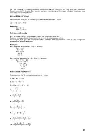 25. Uma turma de 15 operários pretende terminar em 14 dias certa obra. Ao cabo de 9 dias, entretanto,
fizeram somente 1/3 da obra. Com quantos operários a turma original deverá ser reforçada para que a obra
seja concluída no tempo fixado?

EQUAÇÕES DO 1º GRAU

Denominamos equações do primeiro grau às equações redutíveis à forma:

ax + b = 0 (com a ≠ 0)

Exemplos:
      5x + 10 = 0
      5x + 2 = 2 x+21

Raiz de uma Equação

Raiz de uma equação é qualquer valor para x que satisfaça a equação.
Resolver uma equação significa encontrar o conjunto de todas as suas raízes.
As equações do 1° grau têm sempre uma única raiz real. Pode-se encontrar a raiz, de uma equação do
primeiro grau isolando a variável.

Exemplos:
Para encontrar a raiz de 5x + 10 = 0, fazemos:
       5x + 10 = 0
         5x = -10
       x =(-10) ÷ 5
           x = -2
          raiz: -2

Para resolver a equação 5x + 2 = 2x + 23, fazemos:
        5x + 2 = 2x + 23
         5x - 2x = 23 –2
               3x = 21
              x = 21 ÷ 3
                 x=7
                raiz: 7

EXERCÍCIOS PROPOSTOS

Nos exercícios 1 a 10, resolva as equações do 1° grau.

1 . 5x + 8 = 2x - 25

2 . 3x - 42 = 7x - 78

3 . -3(3x - 42) = 2(7x - 52)

      x 1−x 1
4.      +   =
      2   5   2

      3x - 6 5x - 9
5.          =
        2      3

      x + 3 x + 2 −1
6.         +     =
        2     3    2

      1+ x 2 - x 1
7.        +     − =0
       6     3   2

      3+ x              x -1
8.         − (1 + x ) =
       2                 4

      3x - 1 4x + 2 2x - 4 x - 5
9.          −      −      =
        2      4      3     6

       2 (x - 1) 3 (1 + x ) 1 x - 1
10.             +          = −
          3          2      2  3


                                                                                                     27
 