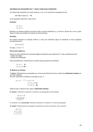 SISTEMAS DE EQUAÇÕES DO 1º GRAU COM DUAS VARIÁVEIS

Um sistema de equações com duas variáveis, x e y, é um conjunto de equações do tipo

          ax + by = c (a, b, c ∈ R)

ou de equações redutíveis a esta forma.

Exemplo:

           2x - 3y = 1
           
           3x + 3y = 9

Resolver um sistema significa encontrar todos os pares ordenados (x; y) onde os valores de x e de y satis-
fazem a todas as equações do sistema ao mesmo tempo.

Exemplo:

No sistema indicado no exemplo anterior, o único par ordenado capaz de satisfazer às duas equações
simultaneamente é

          (x; y) = (2; 1)

Ou seja, x = 2 e y = 1

Resolução algébrica

Dentre os vários métodos de resolução algébrica aplicáveis aos sistemas do 1° grau, destacamos dois:
• método da adição
• método da substituição

Para exemplificá-los, resolveremos o sistema seguinte pelos dois métodos:

           2x + y = 7 (I)
           
           3x + 2y = 12 (II)

A) Método da Adição

1° passo: Multiplicamos as equações por números escolhidos de forma a obtermos coeficientes opostos em
uma das variáveis.
No caso, poderemos multiplicar a equação (I) por -2:

           2x + y = 7 x(-2) → - 4 - 2y = - 14
                        
                                 - 4x - 2y = -14 (I)
                                ⇒
                                 3x + 2y = 12 (II)

Observe que a variável y tem, agora, coeficientes opostos.

2º passo: S o m a m o s m e m b r o a m e m b r o a s e q u a ç õ e s e n c o n t r a d a s :

             - 4x - 2y = - 14
           + 3x + 2y = 12
            - 1x + 0 = - 2

A variável y foi cancelada restando apenas a variável x na última equação.

3º passo: Resolvemos a equação resultante que tem somente uma variável:

          -1x = -2

            x=2




                                                                                                       28
 