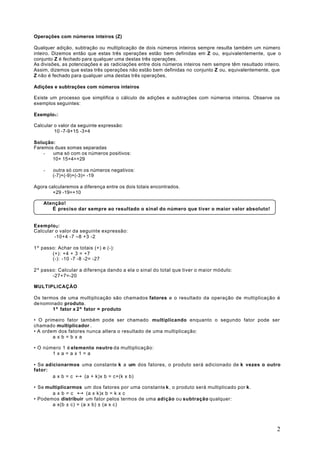 Operações com números inteiros (Z)

Qualquer adição, subtração ou multiplicação de dois números inteiros sempre resulta também um número
inteiro. Dizemos então que estas três operações estão bem definidas em Z ou, equivalentemente, que o
conjunto Z é fechado para qualquer uma destas três operações.
As divisões, as potenciações e as radiciações entre dois números inteiros nem sempre têm resultado inteiro.
Assim, dizemos que estas três operações não estão bem definidas no conjunto Z ou, equivalentemente, que
Z não é fechado para qualquer uma destas três operações.

Adições e subtrações com números inteiros

Existe um processo que simplifica o cálculo de adições e subtrações com números inteiros. Observe os
exemplos seguintes:

Exemplo1 :

Calcular o valor da seguinte expressão:
         10 -7-9+15 -3+4

Solução:
Faremos duas somas separadas
    -  uma só com os números positivos:
       10+ 15+4=+29

    -   outra só com os números negativos:
        (-7)+(-9)+(-3)= -19

Agora calcularemos a diferença entre os dois totais encontrados.
        +29 -19=+10

    Atenção!
       É preciso dar sempre ao resultado o sinal do número que tiver o maior valor absoluto!


Exemplo 2 :
Calcular o valor da seguinte expressão:
         -10+4 -7 –8 +3 -2

1º passo: Achar os totais (+) e (-):
       (+): +4 + 3 = +7
       (-): -10 -7 -8 -2= -27

2º passo: Calcular a diferença dando a ela o sinal do total que tiver o maior módulo:
       -27+7=-20

MULTIPLICAÇÀO

Os termos de uma multiplicação são chamados fatores e o resultado da operação de multiplicação é
de nominado produto.
        1º fator x 2º fator = produto

• O primeiro fator também pode ser chamado multiplicando enquanto o segundo fator pode ser
chamado multiplicador .
• A ordem dos fatores nunca altera o resultado de uma multiplicação:
        axb=bxa

• O número 1 é elemento neutro da multiplicação:
       1xa=ax1=a

• Se adicionarmos uma constante k a um dos fatores, o produto será adicionado de k vezes o outro
fator:
        a x b = c ↔ (a + k)x b = c+(k x b)

• Se multiplicarmos um dos fatores por uma constante k , o produto será multiplicado por k .
       a x b = c ↔ (a x k)x b = k x c
• Podemos distribuir um fator pelos termos de uma adição ou subtração qualquer:
       a x(b ± c) = (a x b) ± (a x c)




                                                                                                         2
 