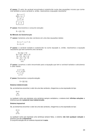 4º passo: O valor da variável encontrada é substituído numa das equações iniciais que conte-
nha também a outra variável e, então, resolvemos a equação resultante:

        2x + y = 7
       2(2) + y = 7
        4 + y = 7
         y = 7 -4

           y = 3


5º passo: Escrevemos o conjunto-solução:

        S = {(2; 3)}

B) Método da Substituição

1º passo: Isolamos uma das variáveis em uma das equações dadas:

        2x + y = 7 → y = 7 - 2x
        
        3x + 2y = 12

2º passo: a variável isolada é substituída na outra equação e, então, resolvemos a equação
resultante que tem somente uma variável:

          3x +2y = 12
       3x + 2(7 - 2x) = 12
        3x +14 - 4x = 12
        3x – 4x = 12- 14
           -1x = -2
              x=2

3º passo: Levamos o valor encontrado para a equação que tem a variável isolada e calculamos
o valor desta:

         y = 7 -2x
        y = 7 -2 (2)
         y = 7 -4
           y = 3

4° passo: Escrevemos o conjunto-solução:

             S = {(2; 3)}

Sistema indeterminado

Se, ao tentarmos encontrar o valor de uma das variáveis, chegarmos a uma expressão do tipo

       0=0
        ou
       3=3

ou qualquer outra que expresse uma sentença sempre verdadeira, o sistema terá infinitas soluções e
diremos que ele é possível mas indeterminado.

Sistema impossível

Se, ao tentarmos encontrar o valor de uma das variáveis, chegarmos a uma expressão do tipo

       0=3
        ou
       2=5

ou qualquer outra que expresse uma sentença sempre falsa, o sistema não terá qualquer solução e
diremos que ele é impossível.
O conjunto-solução de um sistema impossível é vazio.




                                                                                               29
 