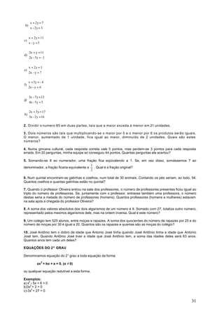 x + 2y = 7
 b) 
    x - 2y = 3

   x + 2y = 11
c) 
   x - y = 5

   2x + y = 11
d) 
   2x - 3y = - 1

   x + 2y = 1
e) 
   2x - y = 7

   x + 3y = - 4
f) 
   2x - y = 6

   3x - 7y = 13
g) 
   4x - 5y = 3

  2x + 5y = 17
h)
  3x - 2y = 16

2 . Dividir o numero 85 em duas partes, tais que a maior exceda a menor em 21 unidades.

3 . Dois números são tais que multiplicando-se o maior por 5 e o menor por 6 os produtos serão iguais.
O menor, aumentado de 1 unidade, fica igual ao maior, diminuído de 2 unidades. Quais são estes
números?

4. Numa gincana cultural, cada resposta correta vale 5 pontos, mas perdem-se 3 pontos para cada resposta
errada. Em 20 perguntas, minha equipe só conseguiu 44 pontos. Quantas perguntas ela acertou?

5. Somando-se 8 ao numerador, uma fração fica eqüivalendo a 1. Se, em vez disso, somássemos 7 ao
                                            1
denominador, a fração ficaria equivalente a   . Qual é a fração original?
                                            2

6. Num quintal encontram-se galinhas e coelhos, num total de 30 animais. Contando os pés seriam, ao todo, 94.
Quantos coelhos e quantas galinhas estão no quintal?

7. Quando o professor Oliveira entrou na sala dos professores, o número de professores presentes ficou igual ao
triplo do número de professoras. Se, juntamente com o professor, entrasse também uma professora, o número
destas seria a metade do número de professores (homens). Quantos professores (homens e mulheres) estavam
na sala após a chegada do professor Oliveira?

8. A soma dos valores absolutos dos dois algarismos de um número é 9. Somado com 27, totaliza outro número,
representado pelos mesmos algarismos dele, mas na ordem inversa. Qual é este número?

9. Um colégio tem 525 alunos, entre moças e rapazes. A soma dos quocientes do número de rapazes por 25 e do
número de moças por 30 é igual a 20. Quantos são os rapazes e quantas são as moças do colégio?

10. José Antônio tem o dobro da idade que Antonio José tinha quando José Antônio tinha a idade que Antonio
José tem. Quando Antônio José tiver a idade que José Antônio tem, a soma das idades deles será 63 anos.
Quantos anos tem cada um deles?

EQUAÇÕES DO 2º GRAU

Denominamos equação do 2° grau a toda equação da forma

          ax2 + bx + e = 0, (a ≠ 0)

ou qualquer equação redutível a esta forma.

Exemplos:
a) x2 - 5x + 6 = 0
b)3x2 + 2 = 0
c)-3x2 + 27 = 0


                                                                                                            31
 