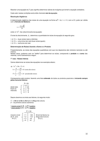 Resolver uma equação do 2° grau significa determinar valores da incógnita que tornem a equação verdadeira.

Cada valor nestas condições será então chamado raiz da equação.

Resolução Algébrica

A determinação algébrica das raízes de uma equação na forma ax2 + bx + c = 0, com a ≠ 0, pode ser obtida
com a fórmula de Báskara:

              -b± ∆
         x=
                2a

onde ∆ = b 2 - 4ac (discriminante da equação)

O sinal do discriminante, ∆ , determina a quantidade de raízes da equação do segundo grau:

• ∆ > 0 ↔ duas raízes reais e distintas;
• ∆ = 0 ↔ uma única raiz real (duas raízes iguais);
• ∆ < 0 ↔ nenhuma raiz real.

Determinação de Raízes Usando a Somo e o Produto

Freqüentemente, as raízes das equações quadráticas com que nos deparamos são números racionais ou até
inteiros.
Nestes casos, podemos usar um "atalho" para determinar as raízes, comparando o produto e a soma das
mesmas, como ilustraremos a seguir.

1° caso - Raízes Inteiras

Vamos determinar as raízes das equações nos exemplos abaixo:

a) - 3x 2 + 30x - 72 = 0
        - b − 30
   S=       =       = 10 (soma das raízes)
         a     −3
        c − 72
   P= =            = 24 (produtodas raízes)
        a     −3

Começaremos pelo produto, fazendo uma lista ordenada de todos os produtos possíveis e iniciando sempre
pelos menores fatores:

                      P = 24

deste lado          1      24
ficam os            2      12
menores             3       8
                    4       6


Depois daremos os sinais aos fatores, do seguinte modo:

1° - o Sinal da Soma Sempre na Segunda coluna;
2° - na primeira coluna usaremos:

• mesmo sinal de S - se P é positivo.
• sinal oposto de S - se P é negativo.

                           P = 24

mesmo sinal          +1         +24      Sinal da Soma na
de S, pois           +2         +12      Segunda Coluna
  P=(+)              + 3        +8          S=(+)
                     +4         +6




                                                                                                             32
 