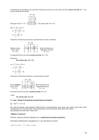 Finalmente, procuramos em qual das linhas se encontra o par que nos dá a soma correta (S = 10),
pois aí estarão as raízes:

                                     P = 24

                      + 1                 + 24
                      +2                  + 12
                      +3                  +8
Este par faz S = 10 → + 4                  + 6 → As raízes são +4 e +6

b) 2x 2 + 28x + 48 = 0
        - b - 28
   S=      =      = - 14
         a     2
        c 48
   P= =         = 24
        a    2

Fazendo a lista dos produtos e colocando os sinais, teremos:

                                P = 24

                              - 1          - 24
Mesmo sinal,                  - 2         - 12         Sinal da Soma na
 de S, pois                   -3           -8           Segunda Coluna
   P = (+)                     - 4          - 6              S = (-)

A segunda linha nos deu a soma correta (S =-14).

Portanto:
       As raízes são -2 e -12.

c) - 5x 2 + 25x + 120 = 0
         - b - 25
    S=       =      =5
          a     -5
          c 120
     P= =          = - 24
          a    -5

Fazendo a lista dos produtos e colocando os sinais:

                            P = -24

                       -1            +   24
Sinal oposto           -2            +   12       Sinal da Soma na
de S, pois             -3            +   8         Segunda Coluna
  P = (-)              - 4           +   6             S = (+)

A terceira linha nos deu a soma correta (S = 5).

Logo:
          As raízes são -3 e +8.

2º caso - Raízes Fracionárias (usando Soma e Produto!)

a) -12x2 + x + 6 = 0

Se você já estudou este assunto anteriormente, provavelmente ouviu dizer que casos como este eram
"impossíveis" ou "muito difíceis" de se resolver por soma e produto. Mas não é bem assim.
Na verdade é até bem fácil. Veja como:

• Método "Locikiano"

Primeiro, devemos sempre trabalhar com o coeficiente principal (a) positivo.

Isto é feito multiplicando a equação por -1, que não altera as raízes:

- 12x 2 + x + 6 = 0 x(-1) →12x 2 - x - 6 = 0
                      




                                                                                              33
 