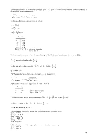 Agora "passaremos" o coeficiente principal (a = 1 2 ) para o termo independente, multiplicando-os e
conseguindo uma nova equação:

                         nova equação
                        64748
                            4 4
                    12x(-6)= -72
12x - x - 6 = 0  → x 2 x - 72 = 0
       2


Nesta equação nova, procuraremos as raízes:

x 2 - x - 72 = 0
      -b 1
S=        = =1
       a    1
      c − 72
P= =             = - 72
      a      1

                P = -72

           -    1    + 72
           -    2    + 36
           -    3    + 24
           -    4    + 18
           -    6    + 12
           -    8     +9          → raízes da equação
                                    nova: -8 e +9.

Finalmente, obteremos as raízes da equação original dividindo as raízes da equação nova por a ( a =

-8 +9                         -2 + 3
  e   que, simplificadas, dão: e
12 12                          3 4

                                                                     -2 + 3
Então, as raízes da equação -12x2 + x + 6 = 0 s ã o :                  e
                                                                      3 4

b) 2 x2 +9x-5=0

1º) "Passando" o coeficiente principal (que já é positivo)

                        6nova 744
                           4 equação8
                            4
                     2x(-5) =10
2 x + 9x - 5 = 0  → x + 9x - 10 = 0
   2                     2


2°) Resolvendo a nova equação: x2 + 9x - 10 = 0

            P = -10

           +1       -10      ←       raízes da equação
           +2       -5               nova: +1 e -10

                                                                  +1 -10            1
3º) Dividindo as raízes encontradas por a = + 2 :                    e   , ou sejam: e – 5
                                                                   2   2            2

                                                        1
Então as raízes de 2x2 + 9 x - 5 = 0 s ã o :              e – 5
                                                        2

EXERCÍCIOS PROPOSTOS

1 . Resolva as seguintes equações incompletas do segundo grau:
a) x 2 - 25 = 0
b) 3x 2 - 1 0 8 = 0
c)5x2 – 980 = 0
d) x 2 - 1.225 = 0
e) 2x 2 - 16 = 0
f)-3x 2 + 60 = 0

2 . Resolva as seguintes equações incompletas do segundo grau:
a) x 2 – 6x = 0
b) x 2 + 6x = 0


                                                                                                      34
 