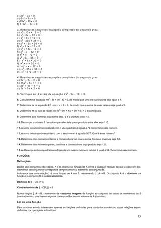 c) 2x 2 - 3x = 0
d)-5x2 + 7x = 0
e)19x2 - 15x = 0
f ) 0 , 5 x2 + 3x = 0

3. Resolva as seguintes equações completas do segundo grau.
a) x 2 - 13x + 12 = 0
b) x 2 - 8 x + 1 2 = 0
c ) x2 + 7 x + 1 2 = 0
d) x 2 - 20x + 36 = 0
e) x 2 + 15x + 36 = 0
f ) x2 - 11x - 12 = 0
g) x 2 + 11x - 12 = 0
h) x 2 - x - 12 = 0
i) x 2 + x - 12 = 0
j) x 2 - 9 x - 3 6 = 0
k ) - x2 + 8x + 20 = 0
l) -x 2 + x + 20 = 0
m ) - x2 + x + 12 = 0
n) -x 2 - 35x + 36 = 0
0) -x 2 + 37x -36 = 0

4.   Resolva as seguintes equações completas do segundo grau.
a)   2x 2 + 3 x - 2 = 0
b)   15x2 - 8x + 1 = 0
c)   3x 2 + 4x + 1 = 0
d)   2x 2 - 5 x + 2 = 0

5 . Verifique se -2 é raiz da equação 2x2 - 5 x - 1 8 = 0 .

6. Calcular m na equação mx2 - 3x + (m - 1) = 0, de modo que uma de suas raízes seja igual a 1.

7. Determine m na equação 2x2 - mx + x + 8 = 0, de modo que a soma de suas raízes seja igual a 5.

8. Determine m tal que as raízes de 4x2 + (m + 1)x + (m + 6) = 0 sejam iguais.

9. Determine dois números cuja soma seja -2 e o produto seja -15.

10. Decompor o número 21 em duas parcelas tais que o produto entre elas seja 110.

11. A soma de um número natural com o seu quadrado é igual a 72. Determine este número.

12. A soma de certo número inteiro com o seu inverso é igual a 50/7. Qual é esse número?

13. Determine dois números inteiros e consecutivos tais que a soma dos seus inversos seja 5/6.

14. Determine dois números pares, positivos e consecutivos cujo produto seja 120.

15. A diferença entre o quadrado e o triplo de um mesmo número natural é igual a 54. Determine esse número.

FUNÇÕES

Definições

Dados dois conjuntos não vazios, A e B, chama-se função de A em B a qualquer relação tal que a cada um dos
elementos do conjunto A corresponda sempre um único elemento do conjunto B.
Indicamos que uma relação ƒ é uma função de A em B, escrevendo ƒ : A → B. O conjunto A é o domínio da
função e o conjunto B é o contradomínio.

Domínio de ƒ - D(ƒ ) = A
                 ƒ

Contradomínio de ƒ - CD(ƒ ) = B
                        ƒ

Numa função ƒ A→ B, chamamos de conjunto Imagem da função ao conjunto de todos os elementos de B
(contradomínio) que tiveram alguma correspondência com valores de A (domínio).

Lei de uma função

Para o nosso estudo interessam apenas as funções definidas para conjuntos numéricos, cujas relações sejam
definidas por operações aritméticas.

                                                                                                              35
 