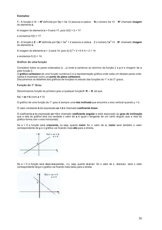 Exemplos:

1 - A função ƒ : N → N* definida por f(x) = 3x +2 associa a cada x ∈ N o número 3 x +2 ∈ N* chamado imagem
do elemento x.

A imagem do elemento x = 5 será 17, pois 3(5) + 2 = 17

e anotamos f(5) = 17.

2 - A função ƒ Z → N* definida por f(x) = 3x 2 + 2 associa a cada x ∈ Z o número 3 x 2 +2 ∈ N* chamado imagem
do elemento x.

A imagem do elemento x = -2 será 14, pois 3(-2) 2 + 2 =3 X 4 + 2 = 14

e anotamos f(-2) = 14.

Gráfico de uma função

Considere todos os pares ordenados (x , y) onde x pertence ao domínio da função ƒ e y é a imagem de x
pela função ƒ .
O gráfico cartesiano de uma função numérica ƒ é a representação gráfica onde cada um desses pares orde-
nados é mostrado como um ponto do plano cartesiano.
Discutiremos os detalhes dos gráficos de funções no estudo das funções do 1° e do 2° graus.

Função do 1° Grau

Denominamos função do primeiro grau a qualquer função f: R → R, tal que:

f(x) = ax + b (com a ≠ 0)

O gráfico de uma função do 1° grau é sempre uma reta inclinada que encontra o eixo vertical quando y = b.

O valor constante b da expressão ax + b é chamado coeficiente linear.

O coeficiente a da expressão ax + b é chamado coeficiente angular e está associado ao grau de inclinação
que a reta do gráfico terá (na verdade o valor de a é igual à tangente de um certo ângulo que a reta do
gráfico forma com o eixo horizontal).

Se a > 0 a função será crescente, ou seja, quanto maior for o valor de x, maior será também o valor
correspondente de y e o gráfico vai ficando mais alto para a direita.




Se a < 0 a função será d e c r e s c e n t e , o u seja, quanto m a i o r for o valor de x, m e n o r será o valor
correspondente de y e o gráfico vai ficando mais baixo para a direita.




                                                                                                               36
 