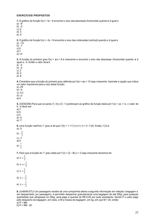 EXERCÍCIOS PROPOSTOS

1. O gráfico da função f(x) = 3x - 9 encontra o eixo das abscissas (horizontal) quando x é igual a
a) -9
b) -3
c) 0
d) 3
e) 9

2. O gráfico da função f(x) = -2x -14 encontra o eixo das ordenadas (vertical) quando y é igual a
a) -14
b) -7
c) 0
d) 7
e) 14

3. A função do primeiro grau f(x) = a x + 8 é crescente e encontra o eixo das abscissas (horizontal) quando x é
igual a - 4. Então o valor de a é:
a) -4
b) -2
c) 2
d) 4
e) 8

4. Considere que a função do primeiro grau definida por f(x) = a x + 10 seja crescente. Assinale a opção que indica
um valor impossível para a raiz desta função.
a) -25
b) –4
c) -3 ð
d) –2
e) 4

5. (CESCEM) Para que os pares (1; 3) e (3; -1) pertençam ao gráfico da função dada por f (x) = ax + b, o valor de
b - a deve ser:
a) 7
b) 5
c) 3
d) -3
e) -7

6. Uma função real f do 1° grau é tal que f (0) = 1 + f (1) e f (-1) = 2 - f (0). Então, f (3) é:
a) -3
      5
b) -
      2
c) –1
d) 0
    7
e)
    2

7. Para que a função do 1° grau dada por f (x) = (2 - 3k) x + 2 seja crescente devemos ter:
       2
a) k =
       3
         2
b) k =<
         3
       2
c) k >
       3
         2
d) k < -
         3
         2
e) k > -
         3

8. (UnB/95-STJ) Um passageiro recebe de uma companhia aérea a seguinte informação em relação à bagagem a
ser despachada: por passageiro, é permitido despachar gratuitamente uma bagagem de até 20kg; para qualquer
quantidade que ultrapasse os 20kg, será paga a quantia de R$ 8,00 por quilo excedente. Sendo P o valor pago
pelo despacho da bagagem, em reais, e M a massa da bagagem, em kg, em que M > 20, então:
a) P = 8M
b) P = 8M - 20


                                                                                                                37
 