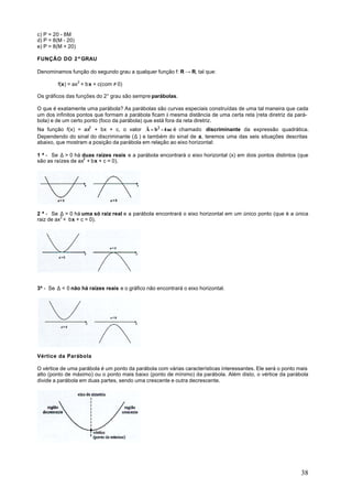c) P = 20 - 8M
d) P = 8(M - 20)
e) P = 8(M + 20)

FUNÇÃO DO 2º GRAU

Denominamos função do segundo grau a qualquer função f: R → R, tal que:

        f(x) = ax2 + bx + c(com ≠ 0)

Os gráficos das funções do 2° grau são sempre parábolas.

O que é exatamente uma parábola? As parábolas são curvas especiais construídas de uma tal maneira que cada
um dos infinitos pontos que formam a parábola ficam à mesma distância de uma certa reta (reta diretriz da pará-
bola) e de um certo ponto (foco da parábola) que está fora da reta diretriz.
Na função f(x) = ax2 + bx + c, o valor Ä = b2 - 4 ac é chamado discriminante da expressão quadrática.
Dependendo do sinal do discriminante (∆ ) e também do sinal de a, teremos uma das seis situações descritas
abaixo, que mostram a posição da parábola em relação ao eixo horizontal:

1 ª - Se ∆ > 0 há duas raízes reais e a parábola encontrará o eixo horizontal (x) em dois pontos distintos (que
são as raízes de ax2 + bx + c = 0).




2 ª - Se ∆ = 0 há uma só raiz real e a parábola encontrará o eixo horizontal em um único ponto (que é a única
raiz de ax2 + bx + c = 0).




3ª - Se ∆ < 0 não há raízes reais e o gráfico não encontrará o eixo horizontal.




Vértice da Parábola

O vértice de uma parábola é um ponto da parábola com várias características interessantes. Ele será o ponto mais
alto (ponto de máximo) ou o ponto mais baixo (ponto de mínimo) da parábola. Além disto, o vértice da parábola
divide a parábola em duas partes, sendo uma crescente e outra decrescente.




                                                                                                             38
 