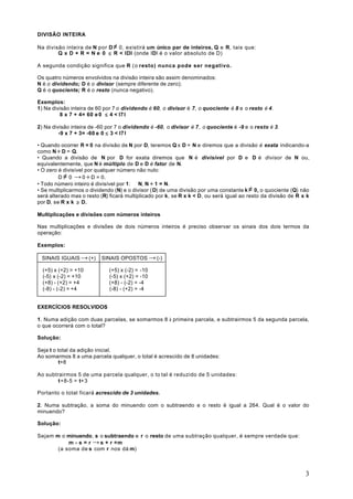 DIVISÃO INTEIRA

Na divisão inteira de N por D ≠ 0, existirá um único par de inteiros, Q e R, tais que:
        Q x D + R = N e 0 ≤ R < IDI (onde IDI é o valor absoluto de D)

A segunda condição significa que R (o resto) nunca pode ser negativo.

Os quatro números envolvidos na divisão inteira são assim denominados:
N é o dividendo; D é o divisor (sempre diferente de zero);
Q é o quociente; R é o resto (nunca negativo).

Exemplos:
1) Na divisão inteira de 60 por 7 o dividendo é 60, o divisor é 7, o quociente é 8 e o resto é 4 .
         8 x 7 + 4= 60 e 0 ≤ 4 < I7 I

2) Na divisão inteira de -60 por 7 o dividendo é -60, o divisor é 7 , o quociente é -9 e o resto é 3.
         -9 x 7 + 3= -60 e 0 ≤ 3 < I7 I

• Quando ocorrer R = 0 na divisão de N por D, teremos Q x D = N e diremos que a divisão é exata indicando-a
como N ÷ D = Q.
• Quando a divisão de N por D for exata diremos que N é divisível por D e D é divisor de N ou,
equivalentemente, que N é múltiplo de D e D é fator de N.
• O zero é divisível por qualquer número não nulo:
         D ≠ 0 → 0 ÷ D = 0.
• Todo número inteiro é divisível por 1: ∀ N, N ÷ 1 = N.
• Se multiplicarmos o dividendo (N) e o divisor ( D) de uma divisão por uma constante k ≠ 0, o quociente (Q) não
será alterado mas o resto (R) ficará multiplicado por k, se R x k < D, ou será igual ao resto da divisão de R x k
por D, se R x k ≥ D.

Multiplicações e divisões com números inteiros

Nas multiplicações e divisões de dois números inteiros é preciso observar os sinais dos dois termos da
operação:

Exemplos:

 SINAIS IGUAIS → (+)      SINAIS OPOSTOS → (-)

  (+5) x (+2) = +10           (+5) x (-2) = -10
  (-5) x (-2) = +10           (-5) x (+2) = -10
  (+8) - (+2) = +4            (+8) - (-2) = -4
  (-8) - (-2) = +4            (-8) - (+2) = -4


EXERCÍCIOS RESOLVIDOS

1. Numa adição com duas parcelas, se somarmos 8 à primeira parcela, e subtrairmos 5 da segunda parcela,
o que ocorrerá com o total?

Solução:

Seja t o total da adição inicial.
Ao somarmos 8 a uma parcela qualquer, o total é acrescido de 8 unidades:
          t+8

Ao subtrairmos 5 de uma parcela qualquer, o to tal é reduzido de 5 unidades:
        t+8-5 = t+3

Portanto o total ficará acrescido de 3 unidades.

2. Numa subtração, a soma do minuendo com o subtraendo e o resto é igual a 264. Qual é o valor do
minuendo?

Solução:

Sejam m o minuendo, s o subtraendo e r o resto de uma subtração qualquer, é sempre verdade que:
           m - s = r → s + r =m
       (a soma de s com r nos dá m)



                                                                                                               3
 