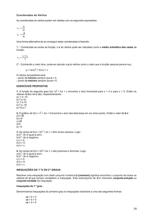 Coordenadas do Vértice

As coordenadas do vértice podem ser obtidas com as seguintes expressões:

     -b
xv =
     2a
     -∆
yv =
     4a

Uma forma alternativa de se conseguir estas coordenadas é fazendo:

1° - Conhecidas as raízes da função, o x do vértice pode ser calculado como a média aritmética das raízes da
função.

       r1 + r2
xv =
          2

2° - Conhecido o valor de x , pode-se calcular o y do vértice como o valor que a função assume para x = x y:

           yv = a(xv)2 + b(xv) + c

O vértice da parábola será:
- ponto de mínimo sempre que a > 0;
- ponto de máximo sempre que a < 0.

EXERCÍCIOS PROPOSTOS

1. A função do segundo grau f(x) =x2 + bx + c encontra o eixo horizontal para x = 2 e para x = 5. Então os
valores de b e de c são, respectivamente:
a) -7 e -10
b) 7 e 10
c) -7 e 10
d) 7 e -10
e) 10 e 7

2. O gráfico de f(x) = x2 + bx + 9 encontra o eixo das abscissas em um único ponto. Então o valor de b é :
a) ± 36
b) ± 6
c) 36
d) 6
e) - 6

3. As raízes de f(x) = 2x2 + bx + c têm sinais opostos. Logo:
a) b 2 - 8c é igual a zero.
b) b 2 - 8c é negativo.
c) c < 0.
d) b < 0.
e) b < c.

4. As raízes de f(x) =-3x2 + bx + c são positivas e dis tintas. Logo:
a) b 2 - 8c é igual a zero.
b) b 2 - 8c é negativo.
c) c > 0.
d) b > 0.
e) b < c.

INEQUAÇÕES DO 1° E DO 2º GRAUS

Resolver uma inequação num dado conjunto numérico U (universo) significa encontrar o conjunto de todos os
valores de U que tornam verdadeira a inequação. Este subconjunto de U é chamado conjunto-solução ou
conjunto-verdade da inequação.

Inequações do 1 º grau

Denominamos inequações do primeiro grau às inequações redutíveis a uma das seguintes formas:

           ax + b < 0
           ax + b < 0
           ax + b > 0

                                                                                                               39
 