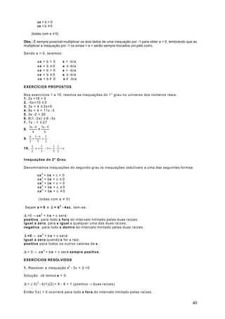 ax + b > 0
        ax + b ≠ 0

    (todas com a ≠ 0)

Obs.: É sempre possível multiplicar os dois lados de uma inequação por -1 para obter a > 0, lembrando que ao
multiplicar a inequação por -1 os sinais > e < serão sempre trocados um pelo outro.

Sendo a > 0, teremos:

        ax   +   b < 0   ⇔   x < -b/a
        ax   +   b ≤0    ⇔   x ≤ -b/a
        ax   +   b > 0   ⇔   x > -b/a
        ax   +   b ≥0    ⇔   x ≥ -b/a
        ax   +   b≠ 0    ⇔   x ≠ -b/a

EXERCÍCIOS PROPOSTOS

Nos exercícios 1 a 10, resolva as inequações do 1° grau no universo dos números reais:
1 . 2x +16 < 0
2 . -5x+10 ≤ 0
3 . 3x + 4 ≥ 2x+5
4 . 9x + 4 > 11x -3
5 . 3x -2 > 20
6 . 8(1 -2x) ≥ 6 -3x
7 . 7x - 1 ≤ 2 7
     3x - 6 5x - 9
8.          ≠
       4         6
     x 1- x 1
9.     +       >
     2     5      2
       1     1    11   
10.  x +  - 1 < -  − x 
       2     3    52   

Inequações do 2° Grau

Denominamos inequações do segundo grau às inequações redutíveis a uma das seguintes formas:

        a x 2 + bx + c < 0
        a x 2 + bx + c ≤ 0
        a x 2 + bx + c > 0
        a x 2 + bx + c ≥ 0
        a x 2 + bx + c ≠ 0

         (todas com a ≠ 0)

Sejam a > 0 e ∆ = b 2 - 4 a c , tem-se:

∆ >0 → a x 2 + b x + c será:
positiva , para todo x fora do intervalo limitado pelas duas raízes;
igual a zero, para x igual a qualquer uma das duas raízes;
negativa , para todo x dentro do intervalo limitado pelas duas raízes.

∆ =0 → a x 2 + b x + c será:
igual a zero quando x for a raiz;
positiva para todos os outros valores de x .

∆ < 0 → a x 2 + b x + c será sempre positiva .

EXERCÍCIOS RESOLVIDOS

1 . Resolver a inequação x2 - 3x + 2 >0

Solução: Já temos a > 0 .

∆ = (-3) 2 - 4(1)(2) = 9 - 8 = 1 (positivo → duas raízes)

Então f(x) > 0 ocorrerá para todo x fora do intervalo limitado pelas raízes.


                                                                                                         40
 