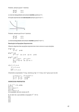 Portanto, sempre que a > 1 teremos:

           ax > a z     ⇔      x> z
           ax < a z     ⇔      x< z

(o sinal da desigualdade será sempre mantido quando a > 1)

A função exponencial será decrescente sempre que 0 < a < 1.




Portanto, sempre que 0 < a < 1 teremos:

           ax > a z ⇔          x< z
           ax < a z ⇔          x> z

(o sinal da desigualdade será sempre invertido quando 0 < a < 1 )

Resolução de Equações Exponenciais

Observe algumas das equações exponenciais mais comuns e suas soluções:

1ª )2 x = 6 4
          2x = 26 ⇒ x = 6

2ª ) 3 2x-2 = 81
           3 2 x - 2 = 3 4 ⇒ 2x – 2 =4 ⇒ 2x = 6 ⇒ x = 3

3ª )3 4x+ 1 = 2 7 x + 2
           3 4 x + 1 = (3 3 ) x + 2 ⇒ 3 4x+ 1 = 3 3 x + 6 ⇒
           4x + 1 = 3x + 6 ⇒ 4x - 3x = 6 - 1 ⇒
           x=5

4ª ) 4 x - 5 ⋅ 2 x + 4 = 0
      22x - 5 ⋅ 2 x + 4 = 0 ⇒

      (2 ) − 5 ⋅ 2
        x 2        x
                       +4= 0

Chamando a expressão 2 x d e y, teremos y -5y + 4 = 0 (eq. do 2° grau) que nos dá:

           y = 4 ou y = 1 ⇒ 2 x = 4 o u 2 x = 1
           2 x = 4 ⇒ 2 x = 2 2 ⇒ x = 2 ou
           2x = 1 ⇒ 2x = 20 ⇒ x = 0

EXERCÍCIOS PROPOSTOS


     Se 2x − 2 = 128 , então:
              2
1.
a)   x=3
b)   x = 2 ou x = 1
c)   x = 81
d)   x = 3 ou x = -3
e)   a equação não tem raízes em R.

2 . O valor de x que satisfaz a equação 3 x-1 = 81 é:
a) 1
b) 3
c) 4
d) 5
e) 6


                                                                                     42
 