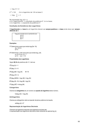 → log 3 9 = 2

2 - 3 = 1/8 ⇔ -3 é o logaritmo de 1/8 na base 2
           1
→ l o g 2   = -3
           8

Na expressão log b (a) = x,
a é o logaritmando - o resultado da potência b x ; b é a b a s e ;
x é o logaritmo - o expoente da potência b x.

Condições de Existência dos Logaritmos

O logaritmando e a base de um logaritmo devem ser sempre positivos e a base ainda deve ser sempre
diferente de 1.

           l o g b (a) existe se e somente se:
                       a>0
                       b>0
                       b≠1


Exemplos:

1° Determinar x para que exista log2(2x -10).
        2x -10 > 0
        x>5

2° Determinar o valor de x para que exista logx-9 (8).
        x -9 > 0 e x -9 ≠ 1
        x > 9 e x ≠ 10

Propriedades dos Logaritmos

Sejam M, N e b positivos e b ≠ 1, tem-se:

1a) logb (b) = 1

2ª )log b (1) = 0

3ª )log b (M) = log b (N) ⇔ M = N

4ª ) log b (bk) = k

5ª )log b (MXN) = Iogb (M) + logb (N)

6ª )log b (M ÷ N) =logb (M) - logb( N)

7ª )log b (Mk) = kxlogb (M)

Cologaritmo

Chama-se cologaritmo de um número ao oposto do logaritmo deste número.

           Colog b (N) = -logb (N)

Antilogaritmo

Chama-se antilogaritmo de k na base b à k-ésima potência da base b.

           antilog b (k) = b k

Representação de logaritmos Decimais

Chamam-se logaritmos decimais aos logaritmos de base dez.
A representação dos logaritmos decimais é feita indicando-se apenas log (x).




                                                                                              44
 