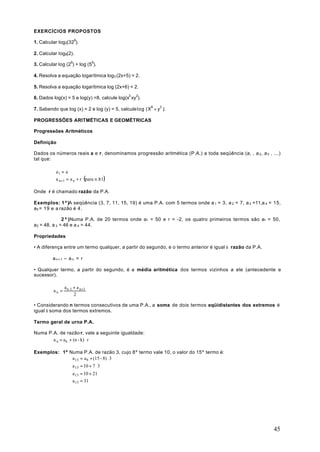 EXERCÍCIOS PROPOSTOS

1. Calcular log2(326).

2. Calcular Iog8(2).

3. Calcular log (26) + log (56).

4. Resolva a equação logarítmica log3 (2x+5) = 2.

5. Resolva a equação logarítmica log (2x+6) = 2.

6. Dados log(x) = 5 e log(y) =8, calcule log(x3 xy2).

7. Sabendo que log (x) = 2 e log (y) = 5, calcule log (X8 ÷ y3 ).

PROGRESSÕES ARITMÉTICAS E GEOMÉTRICAS

Progressões Aritméticos

Definição

Dados os números reais a e r, denominamos progressão aritmética (P.A.) a toda seqüência (a, , a 2 , a 3 , ...)
tal que:

          a 1 = a
          
          a n +1 = a n + r (para n ≥ 1)

Onde r é chamado razão da P.A.

Exemplos: 1º)A seqüência (3, 7, 11, 15, 19) é uma P.A. com 5 termos onde a 1 = 3, a 2 = 7, a 3 =11,a 4 = 15,
a5 = 19 e a razão é 4.

              2 º )Numa P.A. de 20 termos onde a1 = 50 e r = -2, os quatro primeiros termos são a1 = 50,
a2 = 48, a 3 = 46 e a 4 = 44.

Propriedades

• A diferença entre um termo qualquer, a partir do segundo, e o termo anterior é igual à razão da P.A.

         an+1 – a n = r

• Qualquer termo, a partir do segundo, é a média aritmética dos termos vizinhos a ele (antecedente e
sucessor).

                 a n -1 + a n +1
          an =
                        2

• Considerando n termos consecutivos de uma P.A., a soma de dois termos eqüidistantes dos extremos é
igual à soma dos termos extremos.

Termo geral de urna P.A.

Numa P.A. de razão r, vale a seguinte igualdade:
       a n = a k + (n - k) ⋅ r

Exemplos: 1º Numa P.A. de razão 3, cujo 8º termo vale 10, o valor do 15º termo é:
              a 15 = a 8 + (15 - 8) ⋅ 3
                      a 15 = 10 + 7 ⋅ 3
                      a 15 = 10 + 21
                      a 15 = 31




                                                                                                           45
 