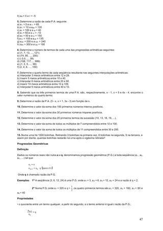 h) a 8 = 0 e r = -5

5. Determine a razão de cada P.A. seguinte:
a) a 1 = 5 e a 11 = 85
b) a 1 = 10 e a26 = 135
c) a1 = 100 e a 16 = 40
d) a 1 = 50 e a 13 = -10
e) a 5 = 50 e a 15 = 150
f) a10 = 105 e a 25 = 135
g) a 20 = 200 e a 100 = 240
h) a45 = 300 e a 100 = 190

6. Determine o número de termos de cada uma das progressões aritméticas seguintes:
a) (1, 7, 13, ..., 121)
b) (74, 95, ..., 200)
c) (-3,0, ..., 39)
d) (108, 117, ... 999)
e) (1, 3, 5, ..., 99)
f) (2, 4, 6, ..., 100)

7. Determine o quarto termo de cada seqüência resultante nas seguintes interpolações aritméticas:
a) Interpolar 3 meios aritméticos entre 12 e 28.
b) Inserir 5 meios aritméticos entre 10 e 40.
c) Interpolar 6 meios aritméticos entre 20 e 90.
d) Inserir 10 meios aritméticos entre 10 e 109.
e) Interpolar 5 meios aritméticos entre 40 e 10.

8. Sabendo que os três primeiros termos de uma P.A. são, respectivamente, x - 1, x + 5 e 4x - 4, encontre o
valor numérico do quarto termo.

9. Determine a razão da P.A. (5 - x, x + 1, 3x - 3) em função de x.

10. Determine o valor da soma dos 100 primeiros números inteiros positivos.

11. Determine o valor da soma dos 30 primeiros números ímpares positivos.

12. Determine o valor da soma dos 20 primeiros termos da sucessão (10, 13, 16, 19, ...).

13. Determine o valor da soma de todos os múltiplos de 7 compreendidos entre 10 e 100.

14. Determine o valor da soma de todos os múltiplos de 11 compreendidos entre 30 e 200.

15. Numa urna há 1000 bolinhas. Retirando 3 bolinhas na primeira vez, 6 bolinhas na segunda, 9 na terceira, e
assim por diante, quantas bolinhas restarão na urna após a vigésima retirada?

Progressões Geométricas

Definição

Dados os números reais não nulos a e q, denominamos progressão geométrica (P.G.) a toda seqüência (a1 , a2 ,
a3 , ...) tal que:

          a 1 = a
          
          a n +1 = a n ⋅ q (para n ≥ 1)

Onde q é chamado razão da P.G.

Exemplos: 1º A seqüência (3, 6, 12, 24) é uma P.G. onde a 1 = 3, a 2 = 6, a 3 = 12, a 4 = 24 e a razão é q = 2.

                                                   1
               2º Numa P.G. onde a 1 = 320 e q =     , os quatro primeiros termos são a 1 = 320, a 2 = 160, a 3 = 80 e
                                                   2
a4 = 40

Propriedades

• o quociente entre um termo qualquer, a partir do segundo, e o termo anterior é igual à razão da P.G.;

          a n +1
                 =q
           an

                                                                                                                   47
 