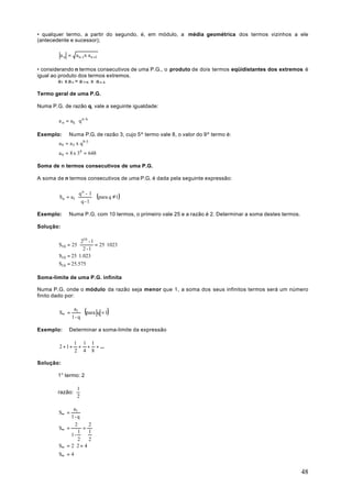 • qualquer termo, a partir do segundo, é, em módulo, a média geométrica dos termos vizinhos a ele
(antecedente e sucessor);

         a n = a n -1x a n +1

• considerando n termos consecutivos de uma P.G., o produto de dois termos eqüidistantes dos extremos é
igual ao produto dos termos extremos.
         a1 x a n = a 1+k x a n-k

Termo geral de uma P.G.

Numa P.G. de razão q, vale a seguinte igualdade:

        a n = a k ⋅ q n- k

Exemplo:      Numa P.G. de razão 3, cujo 5º termo vale 8, o valor do 9º termo é:
        a 9 = a 5 x q9 -5
        a 9 = 8 x 34 = 648

Soma de n termos consecutivos de uma P.G.

A soma de n termos consecutivos de uma P.G. é dada pela seguinte expressão:

                    qn - 1
        Sn = a1 ⋅            (para q ≠1)
                     q -1

Exemplo:      Numa P.G. com 10 termos, o primeiro vale 25 e a razão é 2. Determinar a soma destes termos.

Solução:

                   210 - 1
        S10 = 25 ⋅         = 25 ⋅1023
                    2 -1
        S10 = 25 ⋅1.023
        S10 = 25.575

Soma-limite de uma P.G. infinita

Numa P.G. onde o módulo da razão seja menor que 1, a soma dos seus infinitos termos será um número
finito dado por:


        S∞ =
                a1
                       (para q < 1)
               1- q

Exemplo:      Determinar a soma-limite da expressão

                 1 1 1
        2 + 1+    + + + ...
                 2 4 8

Solução:

        1° termo: 2

                   1
        razão:
                   2

              a1
        S∞ =
             1- q
               2       2
        S∞ =        =
                 1     1
             1-
                 2     2
        S∞ = 2 ⋅ 2 = 4
        S∞ = 4


                                                                                                            48
 