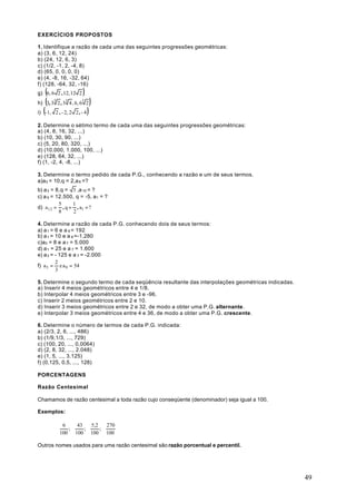 EXERCÍCIOS PROPOSTOS

1. Identifique a razão de cada uma das seguintes progressões geométricas:
a) (3, 6, 12, 24)
b) (24, 12, 6, 3)
c) (1/2, -1, 2, -4, 8)
d) (65, 0, 0, 0, 0)
e) (4, -8, 16, -32, 64)
f) (128, -64, 32, -16)
    (
g) 6, 6 2 , 12, 12 2     )
h) (3, 3 2 , 3 4 , 6, 6 2 )
        3      3        3


i) (- 1, 2 , - 2, 2 2 , - 4 )

2. Determine o sétimo termo de cada uma das seguintes progressões geométricas:
a) (4, 8, 16, 32, ...)
b) (10, 30, 90, ...)
c) (5, 20, 80, 320, ...)
d) (10.000, 1.000, 100, ...)
e) (128, 64, 32, ...)
f) (1, -2, 4, -8, ...)

3. Determine o termo pedido de cada P.G., conhecendo a razão e um de seus termos.
a)a3 = 10,q = 2,a 8 =?
b) a 3 = 8,q = 3 ,a 10 = ?
c) a 6 = 12.500, q = -5, a1 = ?
          5    1
d) a 12 = , q = , a1 = ?
          8     2

4. Determine a razão de cada P.G. conhecendo dois de seus termos:
a) a 1 = 6 e a 6 = 192
b) a 1 = 10 e a 8 =-1.280
c)a3 = 8 e a 7 = 5.000
d) a 1 = 25 e a 7 = 1.600
e) a 3 = - 125 e a 7 = -2.000
         2
f) a 5 = e a 9 = 54
         3

5. Determine o segundo termo de cada seqüência resultante das interpolações geométricas indicadas.
a) Inserir 4 meios geométricos entre 4 e 1/8.
b) Interpolar 4 meios geométricos entre 3 e -96.
c) Inserir 2 meios geométricos entre 2 e 10.
d) Inserir 3 meios geométricos entre 2 e 32, de modo a obter uma P.G. alternante .
e) Interpolar 3 meios geométricos entre 4 e 36, de modo a obter uma P.G. crescente.

6. Determine o número de termos de cada P.G. indicada:
a) (2/3, 2, 6, ..., 486)
b) (1/9,1/3, ..., 729)
c) (100, 20, ..., 0,0064)
d) (2, 8, 32, ..., 2.048)
e) (1, 5, ..., 3.125)
f) (0,125, 0,5, ..., 128)

PORCENTAGENS

Razão Centesimal

Chamamos de razão centesimal a toda razão cujo conseqüente (denominador) seja igual a 100.

Exemplos:

             6   43   5,2   270
               ;    ;     ;
            100 100 100 100

Outros nomes usados para uma razão centesimal são razão porcentual e percentil.




                                                                                                     49
 
